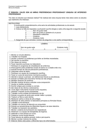 Orientación Académica 3º ESO
Mónica Diz Besada
4
2ª ENQUISA: CALES SON AS MIÑAS PREFERENCIAS PROFESIONAIS? ENQUISA DE INTERESES
PROFESIONAIS
Tes claro os estudos que desexas realizar? Se realizas ben esta enquisa terás máis datos sobre os estudos
que realmente che interesan.
INSTRUCIÓNS:
A continuación presentámosche unha serie de actividades profesionais ou de estudo:
1. Leas detidamente.
2. Coloca na folla de respostas a puntuación que lle otorgas a cada unha segundo a seguinte escala:
1………….Non me gusta nada
2………….Non me gusta ou gústame só un pouco
3………….Resúltame indiferente
4………….Gústame
5………….Gústame moito
3. Asegúrate de que coincida o número da pregunta e o da casiña correspondente.
LEMBRA:
Non me gusta nada Gústame moito
1 ………………..2………………..3……………….4…………………5
1. Montar un circuito eléctrico.
2. Traballar nun hospital.
3. Axudar a resolver os problemas que teñen as familias necesitadas.
4. Ser escritor ou escritora.
5. Dar clases de música.
6. Facer reaccións químicas nun laboratorio.
7. Participar en programas de rehabilitación de enfermos.
8. Preocuparme polos problemas sociais do barrio ou a cidade onde vivo.
9. Estudar formas de vida de poboacións prehistóricas.
10. Interpretar obras de teatro.
11. Participar nun equipo de investigación científica.
12. Facer un curso de socorrismo e primeiros auxilios.
13. Atender e educar a persoas con deficiencias físicas ou psicolóxicas.
14. Estudar os fósiles para reconstruir formas de vida antigas.
15. Modelar obxectos de cerámica.
16. Recoller mostras da terra e estudar a súa composición.
17. Axudar en tarefas sanitarias.
18. Escribir artigos para revistas ou xornais.
19. Dar clase do teu idioma a estranxeiros.
20. Tocar algún instrumento musical nunha orquestra.
21. Deseñar o trazado dunha autoestrada.
22. Traballar nunha unidade de tratamento da dor.
23. Estudar os gustos da xente para vender mellor o produto.
24. Traducir un libro a outro idioma.
25. Restaurar cadros e obras de arte antigas.
26. Plantexar de xeito práctico no laboratorio principios ou fórmulas físicas.
27. Traballar nunha farmacia.
28. Traballar nun servizo de atención ao consumidor.
29. Estudar as características de diferentes linguas e as súas relacións.
30. Traballar na impresión dun periódico.
31. Montar o sistema de iluminación dun espectáculo.
32. Pertencer a un equipo de transplantes de órganos.
33. Defender a unha persoa nun xuízo.
34. Colaborar nunha revista literaria.
35. Facer labores de estética persoal, moda e perruquería.
36. Montar e probar motores de coches.
37. Elaborar dietas adecuadas a diferentes tipos de enfermidades.
 