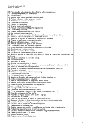 Orientación Académica 3º ESO
Mónica Diz Besada
5
38. Facer estudos sobre a opinión da xente ante determinados temas.
39. Facer de intérprete nunha conferencia.
40. Pintar un cadro.
41. Deseñar unha máquina a través dun ordenador.
42. Realizar próteses, moldes ou pezas dentais.
43. Traballar nunha axencia de viaxes.
44. Traballar nunha biblioteca.
45. Deseñar moda de vestir.
46. Arranxar un enchufe eléctrico.
47. Realizar ecografías ou radiografías a pacientes.
48. Traballar en publicidade.
49. Dialogar sobre as calidades dunha película.
50. Dar clases de debuxo e pintura.
51. Obter, a través dunha práctica de laboratorio, a fórmula dun fenómeno físico.
52. Revisar e solucionar os problemas dentais das persoas.
53. Participar no proceso de selección de persoal dunha empresa.
54. Ordenar e clasificar documentos nun arquivo.
55. Decorar habitacións, casas e interiores.
56. Analizar a composición química dos alimentos.
57. Curar enfermidades dos animais domésticos.
58. Confeccionar as nóminas dos empregados dunha empresa.
59. Escribir contos, poesías, novelas.
60. Compoñer a música dunha canción.
61. Estudar novas formas de produción de enerxía.
62. Realizar sesións de relaxación, concentración mental e ioga para a rehabilitación de
enfermos.
63. Estudar os costumes de diferentes pobos.
64. Ensinar un idioma.
65. Maquillar a un artista.
66. Coñecer como se constrúe un edificio.
67. Asesorar a un agricultor sobre as condicións máis favorables para realizar un cultivo.
68. Participar nunha excavación arqueolóxica.
69. Analizar as causas e consecuencias de feitos ou acontecementos históricos.
70. Facer unha escultura.
71. Analizar nun laboratorio unha mostra de sangue.
72. Manter e coidar un acuario.
73. Traballar nun banco ou oficina.
74. Asistir a conferencias sobre temas culturais, historia, literatura, etc.
75. Visitar museos de pintura ou escultura.
76. Realizar o mantenemento da maquinaria dunha fábrica.
77. Mellorar o ton físico e o rendimento dun atleta ou deportista.
78. Gustaríame levar a contabilidade dunha empresa.
79. Ler o periódico, libros, … .
80. Facer gravacións e montaxes en vídeo.
81. Determiñar o grupo sanguíneo dunha persoa.
82. Coidar enfermos de todo tipo (curalos, asealos, darlles de comer, … ).
83. Aprender receitas de cociña e cociñar.
84. Aprender as linguas clásicas como o latín e o grego.
85. Pintar retratos de persoas.
86. Participar nun programa de control de residuos ambientais.
87. Estudar a influencia de determinados alimentos sobre a saúde das persoas.
88. Levar as relacións dunha empresa co exterior.
89. Estudar a cultura e costumes de diferentes países.
90. Facer a montaxe dunha película.
91. Realizar os planos e medidas topográficas para urbanizar unha zona da cidade.
92. Traballar no desenvolvemento de cultivos mariños.
93. Estudar a distribución da poboación nunha área xeográfica determiñada.
94. Facer o guión dunha obra de teatro.
95. Asistir a clases de música.
96. Traballar nunha refinería de petróleo.
 