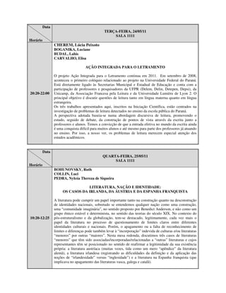 Data
                                                 TERÇA-FEIRA, 24/05/11
                                                     SALA 1111
Horário
                 CHEREM, Lúcia Peixoto
                 BOGANIKA, Luciane
                 BUDAL, Lahis
                 CARVALHO, Elisa

                                     AÇÃO INTEGRADA PARA O LETRAMENTO

                 O projeto Ação Integrada para o Letramento continua em 2011. Em setembro de 2008,
                 aconteceu o primeiro colóquio relacionado ao projeto na Universidade Federal do Paraná.
                 Está diretamente ligado às Secretarias Municipal e Estadual de Educação e conta com a
                 participação de professores e pesquisadores da UFPR (Delem, Delin, Detepen, Depsi), da
20:20-22:00      Unicamp, da Associação Francesa pela Leitura e da Universidade Lumière de Lyon 2. O
                 principal objetivo é discutir questões de leitura tanto em língua materna quanto em língua
                 estrangeira.
                 Os três trabalhos apresentados aqui, inscritos na Iniciação Científica, estão centrados na
                 investigação de problemas de leitura detectados no ensino da escola pública do Paraná.
                 A perspectiva adotada baseia-se numa abordagem discursiva de leitura, promovendo o
                 estudo, seguido de debate, da construção de pontos de vista através da escrita junto a
                 professores e alunos. Temos a convicção de que a entrada efetiva no mundo da escrita ainda
                 é uma conquista difícil para muitos alunos e até mesmo para parte dos professores já atuando
                 no ensino. Por isso, a nosso ver, os problemas de leitura merecem especial atenção dos
                 estudos acadêmicos.


          Data
                                                QUARTA-FEIRA, 25/05/11
                                                     SALA 1111
Horário
                 BOHUNOVSKY, Ruth
                 COLLIN, Luci
                 PEDRA, Nylcéa Thereza de Siqueira

                                  LITERATURA, NAÇÃO E IDENTIDADE:
                      OS CASOS DA IRLANDA, DA ÁUSTRIA E DA ESPANHA FRANQUISTA

                 A literatura pode cumprir um papel importante tanto na construção quanto na desconstrução
                 de identidades nacionais, sobretudo se entendemos qualquer nação como uma construção,
                 uma “comunidade imaginária”, no sentido proposto por Benedict Anderson, e não como um
                 grupo étnico estável e determinista, no sentido das teorias do século XIX. No contexto do
10:20-12:25      pós-estruturalismo e da globalização, tem-se destacado, legitimamente, cada vez mais o
                 papel da literatura no processo de questionamento de limites claros entre diferentes
                 identidades culturais e nacionais. Porém, o apagamento ou a falta de reconhecimento de
                 limites e diferenças pode também levar à “incorporação” indevida de culturas e/ou literaturas
                 “menores” por outras “maiores”. Nesta mesa redonda, discutimos três casos de literaturas
                 “menores” que têm sido associadas/incorporadas/relacionadas a “outras” literaturas e cujos
                 representantes têm se posicionado no sentido de reafirmar a legitimidade da sua existência
                 própria: a literatura austríaca (muitas vezes, tida como um mero “apêndice” da literatura
                 alemã), a literatura irlandesa (registrando as dificuldades da definição e da aplicação das
                 noções de “irlandesidade” versus “inglesidade”) e a literatura na Espanha franquista (que
                 implicava no apagamento das literaturas vasca, galega e catalã).
 
