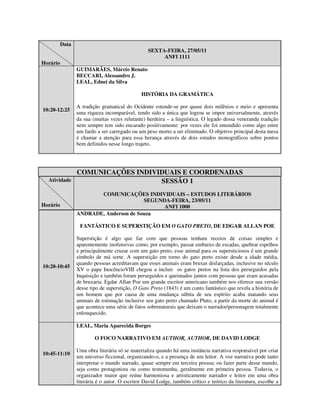 Data
                                                  SEXTA-FEIRA, 27/05/11
                                                       ANFI 1111
Horário
                 GUIMARÃES, Márcio Renato
                 BECCARI, Alessandro J.
                 LEAL, Ednei da Silva

                                               HISTÓRIA DA GRAMÁTICA

                 A tradição gramatical do Ocidente estende-se por quase dois milênios e meio e apresenta
10:20-12:25
                 uma riqueza incomparável, tendo sido a única que logrou se impor universalmente, através
                 da sua (muitas vezes relutante) herdeira – a linguística. O legado dessa veneranda tradição
                 nem sempre tem sido encarado positivamente: por vezes ele foi entendido como algo entre
                 um fardo a ser carregado ou um peso morto a ser eliminado. O objetivo principal desta mesa
                 é chamar a atenção para essa herança através de dois estudos monográficos sobre pontos
                 bem definidos nesse longo trajeto.




                 COMUNICAÇÕES INDIVIDUAIS E COORDENADAS
  Atividade                         SESSÃO 1
                        COMUNICAÇÕES INDIVIDUAIS – ESTUDOS LITERÁRIOS
                                        SEGUNDA-FEIRA, 23/05/11
Horário                                       ANFI 1000
                 ANDRADE, Anderson de Souza

                  FANTÁSTICO E SUPERSTIÇÃO EM O GATO PRETO, DE EDGAR ALLAN POE

                 Superstição é algo que faz com que pessoas tenham receios de coisas simples e
                 aparentemente inofensivas como, por exemplo, passar embaixo de escadas, quebrar espelhos
                 e principalmente cruzar com um gato preto, esse animal para os supersticiosos é um grande
                 símbolo de má sorte. A superstição em torno do gato preto existe desde a idade média,
                 quando pessoas acreditavam que esses animais eram bruxas disfarçadas, inclusive no século
10:20-10:45
                 XV o papa InocêncioVIII chegou a incluir os gatos pretos na lista dos perseguidos pela
                 Inquisição e também foram perseguidos e queimados juntos com pessoas que eram acusadas
                 de bruxaria. Egdar Allan Poe um grande escritor americano também nos oferece sua versão
                 desse tipo de superstição, O Gato Preto (1843) é um conto fantástico que revela a história de
                 um homem que por causa de uma mudança súbita de seu espírito acaba matando seus
                 animais de estimação inclusive seu gato preto chamado Pluto, a partir da morte do animal é
                 que acontece uma série de fatos sobrenaturais que deixam o narrador/personagem totalmente
                 enlouquecido.

                 LEAL, Maria Aparecida Borges

                         O FOCO NARRATIVO EM AUTHOR, AUTHOR, DE DAVID LODGE

                 Uma obra literária só se materializa quando há uma instância narrativa responsável por criar
10:45-11:10
                 um universo ficcional, organizando-o, e a presença de um leitor. A voz narrativa pode tanto
                 interpretar o mundo narrado, quase sempre em terceira pessoa; ou fazer parte desse mundo,
                 seja como protagonista ou como testemunha, geralmente em primeira pessoa. Todavia, o
                 organizador maior que reúne harmoniosa e artisticamente narrador e leitor em uma obra
                 literária é o autor. O escritor David Lodge, também crítico e teórico da literatura, escolhe a
 