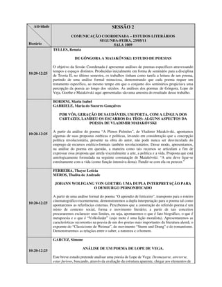 Atividade                                           SESSÃO 2
                       COMUNICAÇÃO COORDENADA – ESTUDOS LITERÁRIOS
                                  SEGUNDA-FEIRA, 23/05/11
Horário                                SALA 1009
              TELLES, Renata

                            DE GÓNGORA A MAIAKÓVSKI: ESTUDO DE POEMAS

              O objetivo da Sessão Coordenada é apresentar análises de poemas específicos atravessando
              tempos e espaços distintos. Produzidas inicialmente em forma de seminário para a disciplina
10:20-12:25
              de Teoria II, no último semestre, os trabalhos tinham como tarefa a leitura de um poema,
              partindo de uma análise formal minuciosa, demonstrando que cada poema requer um
              tratamento específico, ao mesmo tempo em que o conjunto dos seminários propiciava uma
              percepção da poesia ao longo dos séculos. As análises dos poemas de Góngora, Lope de
              Veja, Goethe e Maiakóvski aqui apresentadas são uma amostra do resultado desse trabalho.

              BORDINI, Maria Isabel
              GABRIELE, Maria do Socorro Gonçalves

                  POR VÓS, GERAÇÃO DE SAUDÁVEIS, UM POETA, COM A LÍNGUA DOS
                  CARTAZES, LAMBEU OS ESCARROS DA TÍSIS: ALGUNS ASPECTOS DA
                               POESIA DE VLADIMIR MAIAKÓVSKI

              A partir da análise do poema “A Plenos Pulmões”, de Vladimir Maiakóvski, apontamos
10:20-12:25
              algumas de suas propostas estéticas e políticas, levando em consideração que a concepção
              política revolucionária, presente na obra do autor, não pode nunca ser desvinculada do
              emprego de recursos estético-formais também revolucionários. Desse modo, apresentamos,
              na análise do poema em questão, a maneira como tais recursos se articulam a fim de
              expressar essa proposta que atrela visceralmente a arte, a política e a vida. Proposta que está
              antologicamente formulada na seguinte constatação de Maiakóvski: “A arte deve ligar-se
              estreitamente com a vida (como função intensiva desta). Fundir-se com ela ou perecer.”

              FERREIRA, Thayse Letícia
              MEROS, Thalita de Andrade

               JOHANN WOLFGANG VON GOETHE: UMA DUPLA INTERPRETAÇÃO PARA
                              O DEMIURGO PERSONIFICADO

              A partir de uma análise formal do poema “O aprendiz de feiticeiro”, transposto para o roteiro
              cinematográfico recentemente, demonstraremos a dupla interpretação para o poema tal como
10:20-12:25
              apontaremos as referências externas. Percebemos que a construção do referido poema é um
              misto de contexto social, forma e movimento literário; a partir de tais conceitos
              procuraremos esclarecer seus limites, ou seja, apontaremos o que é fato biográfico, o que é
              metapoesia e o que é “Volkslieder” (cujo mote é uma lição moralista). Apresentaremos as
              características recorrentes na poesia de um dos poetas mais importantes da literatura alemã, o
              expoente do “Classicismo de Weimar”, do movimento “Sturm und Drang” e do romantismo.
              Demonstraremos as relações entre o saber, a natureza e o homem.

              GARCEZ, Simone

                                 ANÁLISE DE UM POEMA DE LOPE DE VEGA.
10:20-12:25
              Este breve estudo pretende analisar uma poesia de Lope de Vega: Desmayarse, atreverse,
              estar furioso, buscando, através da avaliação da estrutura aparente, chegar aos elementos de
 