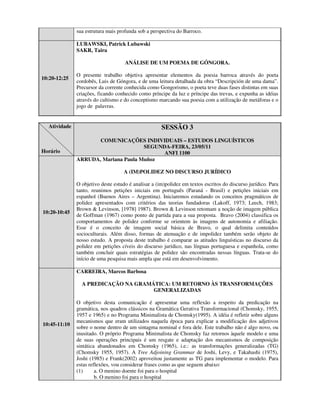 sua estrutura mais profunda sob a perspectiva do Barroco.

              LUBAWSKI, Patrick Lubawski
              SAKR, Taira

                                    ANÁLISE DE UM POEMA DE GÓNGORA.

              O presente trabalho objetiva apresentar elementos da poesia barroca através do poeta
10:20-12:25
              cordobês, Luis de Góngora, e de uma leitura detalhada da obra “Descripción de uma dama”.
              Precursor da corrente conhecida como Gongorismo, o poeta teve duas fases distintas em suas
              criações, ficando conhecido como príncipe da luz e príncipe das trevas, e expunha as idéias
              através do cultismo e do conceptismo marcando sua poesia com a utilização de metáforas e o
              jogo de palavras.


  Atividade                                          SESSÃO 3
                     COMUNICAÇÕES INDIVIDUAIS – ESTUDOS LINGUÍSTICOS
                                     SEGUNDA-FEIRA, 23/05/11
Horário                                    ANFI 1100
              ARRUDA, Mariana Paula Muñoz

                                    A (IM)POLIDEZ NO DISCURSO JURÍDICO

              O objetivo deste estudo é analisar a (im)polidez em textos escritos do discurso jurídico. Para
              tanto, reunimos petições iniciais em português (Paraná - Brasil) e petições iniciais em
              espanhol (Buenos Aires – Argentina). Iniciaremos estudando os conceitos pragmáticos de
              polidez apresentados com critérios das teorias fundadoras (Lakoff, 1973; Leech, 1983;
              Brown & Levinson, [1978] 1987). Brown & Levinson retomam a noção de imagem pública
10:20-10:45
              de Goffman (1967) como ponto de partida para a sua proposta. Bravo (2004) classifica os
              comportamentos de polidez conforme se orientem às imagens de autonomia e afiliação.
              Esse é o conceito de imagem social básica de Bravo, o qual delimita conteúdos
              socioculturais. Além disso, formas de atenuação e de impolidez também serão objeto de
              nosso estudo. A proposta deste trabalho é comparar as atitudes linguísticas no discurso da
              polidez em petições cíveis do discurso jurídico, nas línguas portuguesa e espanhola, como
              também concluir quais estratégias de polidez são encontradas nessas línguas. Trata-se do
              início de uma pesquisa mais ampla que está em desenvolvimento.

              CARREIRA, Marcos Barbosa

                A PREDICAÇÃO NA GRAMÁTICA: UM RETORNO ÀS TRANSFORMAÇÕES
                                     GENERALIZADAS

              O objetivo desta comunicação é apresentar uma reflexão a respeito da predicação na
              gramática, nos quadros clássicos na Gramática Gerativa Transformacional (Chomsky, 1955,
              1957 e 1965) e no Programa Minimalista de Chomsky(1995). A idéia é refletir sobre alguns
              mecanismos que eram utilizados naquela época para explicar a modificação dos adjetivos
10:45-11:10
              sobre o nome dentro de um sintagma nominal e fora dele. Este trabalho não é algo novo, ou
              inusitado. O próprio Programa Minimalista de Chomsky faz retornos àquele modelo e uma
              de suas operações principais é um resgate e adaptação dos mecanismos de composição
              sintática abandonados em Chomsky (1965), i.e.: as transformações generalizadas (TG)
              (Chomsky 1955, 1957). A Tree Adjoining Grammar de Joshi, Levy, e Takahashi (1975),
              Joshi (1985) e Frank(2002) aproveitou justamente as TG para implementar o modelo. Para
              estas reflexões, vou considerar frases como as que seguem abaixo:
              (1)      a. O menino doente foi para o hospital
                       b. O menino foi para o hospital
 