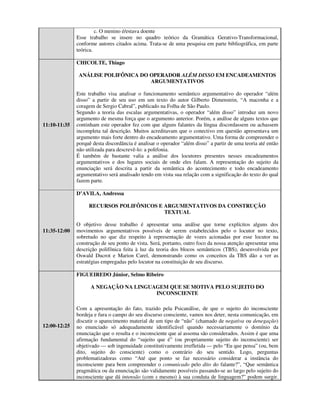 c. O menino é/estava doente
              Esse trabalho se insere no quadro teórico da Gramática Gerativo-Transformacional,
              conforme autores citados acima. Trata-se de uma pesquisa em parte bibliográfica, em parte
              teórica.

              CHICOLTE, Thiago

               ANÁLISE POLIFÔNICA DO OPERADOR ALÉM DISSO EM ENCADEAMENTOS
                                     ARGUMENTATIVOS

              Este trabalho visa analisar o funcionamento semântico argumentativo do operador “além
              disso” a partir de seu uso em um texto do autor Gilberto Dimenstein, “A maconha e a
              coragem de Sergio Cabral”, publicado na Folha de São Paulo.
              Segundo a teoria das escalas argumentativas, o operador “além disso” introduz um novo
              argumento de mesma força que o argumento anterior. Porém, a análise de alguns textos que
11:10-11:35   continham este operador fez com que alguns falantes da língua discordassem ou achassem
              incompleta tal descrição. Muitos acreditavam que o conectivo em questão apresentava um
              argumento mais forte dentro do encadeamento argumentativo. Uma forma de compreender o
              porquê desta discordância é analisar o operador “além disso” a partir de uma teoria até então
              não utilizada para descrevê-lo: a polifonia.
              É também de bastante valia a análise dos locutores presentes nesses encadeamentos
              argumentativos e dos lugares sociais de onde eles falam. A representação do sujeito da
              enunciação será descrita a partir da semântica do acontecimento e todo encadeamento
              argumentativo será analisado tendo em vista sua relação com a significação do texto do qual
              fazem parte.

              D’AVILA, Andressa

                   RECURSOS POLIFÔNICOS E ARGUMENTATIVOS DA CONSTRUÇÃO
                                          TEXTUAL

              O objetivo desse trabalho é apresentar uma análise que torne explícitos alguns dos
11:35-12:00   movimentos argumentativos possíveis de serem estabelecidos pelo o locutor no texto,
              sobretudo no que diz respeito à representação de vozes acionadas por esse locutor na
              construção de seu ponto de vista. Será, portanto, outro foco da nossa atenção apresentar uma
              descrição polifônica feita à luz da teoria dos blocos semânticos (TBS), desenvolvida por
              Oswald Ducrot e Marion Carel, demonstrando como os conceitos da TBS dão a ver as
              estratégias empregadas pelo locutor na constituição de seu discurso.

              FIGUEIREDO Júnior, Selmo Ribeiro

                    A NEGAÇÃO NA LINGUAGEM QUE SE MOTIVA PELO SUJEITO DO
                                       INCONSCIENTE

              Com a apresentação do fato, trazido pela Psicanálise, de que o sujeito do inconsciente
              bordeja e fura o campo do seu discurso consciente, vamos nos deter, nesta comunicação, em
              discutir o aparecimento material de um tipo de “não” (chamado de negativa ou denegação)
12:00-12:25   no enunciado só adequadamente identificável quando necessariamente o domínio da
              enunciação que o resulta e o inconsciente que aí assoma são considerados. Assim é que uma
              afirmação fundamental do “sujeito que é” (ou propriamente sujeito do inconsciente) ser
              objetivado — sob ingenuidade constitutivamente irrefletida — pelo “Eu que pensa” (ou, bem
              dito, sujeito do consciente) como o contrário do seu sentido. Logo, perguntas
              problematizadoras como “Até que ponto se faz necessário considerar a instância do
              inconsciente para bem compreender o comunicado pelo dito do falante?”, “Que semântica
              pragmática ou da enunciação são validamente possíveis passando-se ao largo pelo sujeito do
              inconsciente que dá intensão (com s mesmo) à sua conduta de linguagem?” podem surgir.
 