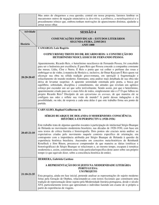 Mas antes de chegarmos a essa questão, central em nossa proposta, faremos lembrar os
              mecanismos outros de negação enunciativa (a descritiva, a polêmica, a metalinguística) e o
              procedimento irônico que, embora tenham motivações de aparecimento distintas, ajudarão a
              armar nosso olhar.

  Atividade                                          SESSÃO 4
                     COMUNICAÇÕES INDIVIDUAIS – ESTUDOS LITERÁRIOS
                                    SEGUNDA-FEIRA, 23/05/2011
Horário                                   ANFI 1000
              CAMARGO, Luiz Rogério

                   O EPICURISMO TRISTE DO DR. RICARDO REIS: A CONSTRUÇÃO DO
                         HETERÔNIMO NEOCLÁSSICO DE FERNANDO PESSOA

              Aparentemente, Ricardo Reis, o heterônimo neoclássico de Fernando Pessoa, foi concebido
              para ser o hedonista por excelência. É para Reis que Pessoa concede a companhia constante
              das musas, Lídia, Cloe e Neera. É Reis o poeta que vai colher o perfume das rosas e
              embriagar-se de vinho, à maneira de Horácio e, inclusive, de Omar Kayyam É Reis quem vai
              alicerçar sua obra na sólida tradição greco-romana, em oposição à fragmentação e
20:20-20:45
              esfacelamento do mundo moderno. Entretanto, uma análise mais detalhada de sua obra não
              deixa de levantar suspeitas: A aparente serenidade ostentada pelo poeta, a busca por
              equilíbrio, sobriedade, disciplina e comedimento, são atitudes que revelam um agônico
              esforço por esconder um ser que sofre terrivelmente. Sendo assim, por que o heterônimo,
              aparentemente criado para ser o mais feliz de todos, simplesmente não o é? O que falhou no
              projeto Ricardo Reis? Discípulo de um epicurismo às avessas, de que maneira ele se
              configura nas odes e reflete sua visão de mundo? A partir dessas indagações e da
              possibilidade, ou não, de resposta a cada uma delas é que este trabalho firma seu ponto de
              partida.

              CARVALHO, Raphael Guilherme de

                    SÉRGIO BUARQUE DE HOLANDA O MODERNISMO: CONSCIÊNCIA
                              HISTÓRICA EM PERSPECTIVA (1920-1936)

              Este trabalho trata de algumas questões tocantes à participação do intelectual Sérgio Buarque
              de Holanda no movimento modernista brasileiro, nas décadas de 1920-1930, com base em
              seus textos de crítica literária e historiografia. Dois pontos são cruciais nesta análise: as
20:45-21:10
              expectativas criadas pelo movimento naquele contexto específico de orientação, em
              contraponto com a importância atribuída por Sérgio Buarque de Holanda à questão da
              experiência histórica brasileira. Ancorados em conceitos meta-históricos de Reinhardt
              Koselleck e Jörn Rüsen, procura-se compreender de que maneira as ideias (estéticas e
              historiográficas) de Sérgio Buarque se relacionam e, ao mesmo tempo, escapam à temática
              modernista e, assim, constituem uma visão particular/específica deste autor sobre seu próprio
              tempo (o que equivale dizer, sobre a consciência histórica de então).

              HERRERA, Gabriela Cardoso

                    A REPRESENTAÇÃO DO SUJEITO NA MODERNIDADE LITERÁRIA
                                        PORTUGUESA:
                                         UM PROJETO
21:10-21:35
              Esta pesquisa, ainda em fase inicial, pretende analisar as representações do sujeito moderno
              feitas pela Geração de Orpheu, relacionando-as com textos ficcionais que constituem uma
              tradição de representação deste sujeito pela Modernidade literária portuguesa, desde o século
              XVI, particularmente textos que apresentam o indivíduo fazendo um exame de si próprio a
              partir de experiências de viagens.
 