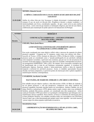MENDES, Eduardo Soczek

                A CRÍTICA À RELIGIÃO EM O ANO DA MORTE DE RICARDO REIS DE JOSÉ
                                          SARAMAGO

21:35-22:00   Análise da crítica feita por José Saramago à religião devocional e institucionalizada no
              romance O ano da morte de Ricardo Reis. Propõem-se discutir a seleção vocabular e a
              intertextualidade com livros, considerados sagrados, de que o autor serve-se para realizar
              suas críticas, assim como de que maneira as instituições religiosas, por meio de seus líderes,
              colaboraram para manutenção do poder opressivo do Salazarismo em Portugal.


  Atividade                                          SESSÃO 5
                     COMUNICAÇÃO COORDENADA – ESTUDOS LITERÁRIOS
                                     SEGUNDA-FEIRA, 23/05/2011
Horário                                    SALA 1009
              COELHO, Maria Josele Bucco

                       A EXPANSÃO DAS AVENTURAS DO ANTI-HERÓI PICARESCO
                               NA LITERATURA LATINO-AMERICANA

              Essa seção coordenada tem como objetivo refletir sobre o processo de expansão do gênero
              picaresco espanhol. Composto por 21 romances, tendo como eixo clássico três obras -
              Lazarillo de Tormes, (1554), Gusmán de Alfarache (1599) e El Buscón (1626), o romance
              picaresco pode ser considerado como a “pseudo-autobiografia de um anti-herói, definido
20:20-22:00
              como marginal à sociedade, o qual narra suas aventuras, que por sua vez são um processo de
              ascensão social pela trapaça e representa uma sátira da sociedade contemporânea do pícaro,
              seu protagonista (GONZÁLEZ, 1994, p.263). No entanto, faz-se necessário considerar que
              tal manifestação não se trata de um fenômeno estritamente espanhol. A existência de
              publicações inglesas, francesas, alemãs e latino-americanas ratifica a ideia de expansão
              temporal e territorial do anti-herói picaresco. Assim, os trabalhos apresentados buscam
              elucidar, de forma comparativa, os possíveis pontos de intersecção entre o gênero espanhol e
              manifestações literárias contemporâneas.

              CANARINOS, Ana Karla Carvalho

                   MACUNAÍMA, DE MARIO DE ANDRADE E A PICARESCA ESPAÑOLA

              Este trabalho tem por objetivo analisar a obra Macunaíma (1928), de Mário de Andrade à
              luz do gênero picaresco, e sob esta perspectiva, compará-la com obras canônicas da
              picaresca espanhola, buscando elucidar pontos de convergência. Antônio Cândido, em seu
20:20-22:00   artigo Dialética malandragem (1970) aponta muitos rasgos comuns entre essas produções
              literárias, podendo Macunaíma, portanto, ser considerada uma obra neopicaresca – termo
              usado por González (1994) para referir-se às produções contemporâneas que dialogam com a
              manifestação clássica espanhola. Nesse ínterim, ao buscar os elementos de intersecção entre
              as duas produções literárias, esse trabalho considera ainda, em concordância com Telê Porto
              Ancora Lopez, que a obra denominada pelo próprio autor como rapsódia - um estilo musical
              - possui rasgos da cultura popular explicitadas na narrativa.

              MALHADAS, Paula

                    A REPRESENTAÇÃO DO FEMININO EM LA PÍCARA JUSTINA (1605),
20:20-22:00                             DE LÓPEZ DE ÚBEDA
 