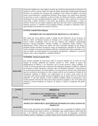 O presente trabalho tem como objetivo realizar um estudo da representação do feminino no
              romance La Pícara Justina (1605), de López de Úbeda, pertencente à denominada Literatura
              Picaresca. Ao contrário dos romances que compõem o eixo clássico do gênero, esta obra
              possui como diferencial, o protagonista feminino. Dessa forma, esse estudo busca elucidar
              de que forma se insere o feminino na obra de López de Úbeda, desvelando a trajetória do
              personagem em uma sociedade patriarcal, rígida e misógina, onde o processo de ascensão
              social para o gênero feminino é uma busca que perpassa, necessariamente, o corpo e
              erotismo. Trata-se de um estudo comparativo que busca desvelar como o caráter protagônico
              feminino picaresco se estabelece nessa produção literária, revelando as diferenças entre a
              representação do masculino nas narrativas clássicas.

              SANTOS, Ludmila Flávia Kipman

                       MEMÓRIAS DE UM SARGENTO DE MILÍCIAS E LA PICARESCA

              Este artigo tem como objetivo estudar a relação da obra Memórias de um Sargento de
              Milícias (1854), de Manuel Antonio de Almeida com o romance espanhol Lazarillo de
              Tormes (1554), considerado como um dos três romances que integram a denominada
20:20-22:00
              Picaresca Clássica Espanhola. Antonio Candido, no tradicional estudo Dialética da
              Malandragem (1970), realiza uma análise das obras, buscando entender de que forma a
              produção literária brasileira incorporou rasgos da manifestação espanhola do século XVI.
              Assim, tomando como ponto de partida as reflexões realizadas pelo crítico, pretende-se, por
              meio da análise da representação dos personagens protagonistas, estabelecer as possíveis
              relações entre o pícaro espanhol e o malandro brasileiro.

              STOEBERL, Marina Franciele Silva

              Este artículo profunda las discusiones sobre el escenario histórico de la novela de José
              Joaquín de Lizardi, publicada por primera ocasión en 1816, durante la guerra de
              Independencia de México y sus relaciones con la novela picaresca clásica española. A
              Lizardi se lo ha reconocido como el precursor de la literatura romántica en México. Además
              de encontrar en Pedro Sarmiento, conocido como “El Periquillo Sarniento”, características
              de un personaje pintoresco de origen popular, la novela posee un elevado valor testimonial,
20:20-22:00
              narra las aventuras y desventuras, su vida y muerte, todo lo cual se transcurre a finales de la
              dominación española en México. Las repercusiones de la crítica social acerca de la
              esclavitud y del sistema colonial mexicano impidieron que el cuarto tomo de la obra fuese
              publicado. Y solo años después, la obra se publicó completa. Desde esa perspectiva, este
              estudio pretende relacionar las obras de la clásica picaresca española y esta de Lizardi, que
              inaugura la novela romántica en América, de manera a señalar la expansión del género
              picaresco.


  Atividade                                           SESSÃO 6
                    COMUNICAÇÃO COORDENADA – ESTUDOS DA TRADUÇÃO
                                   SEGUNDA-FEIRA, 23/05/2011
Horário                                  ANFI 1100
              GONÇALVES, Rodrigo Tadeu

              TRADUÇÃO E REESCRITA: QUESTÕES DE FILOSOFIA DA LINGUAGEM E DA
                                       TRADUÇÃO
20:20-22:00
              Nesta sessão, apresentar-se-ão trabalhos relacionados com a concepção de tradução como
              reescrita proposta por Andre Lefevere. As abordagens aqui reunidas ligam-se pela noção de
              que o ato tradutório performa reescrituras como novos atos de linguagem, recriando
              tradições, gêneros, linguagens e a própria língua. Serão discutidos problemas de reescrita na
 