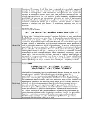 linguísticos. No romance, Orwell deixa clara a necessidade de reformulação, seguida de
              extinção, da língua atual como mecanismo indispensável para submissão voluntária do
              indivíduo ao sistema político e ainda a reescrita dos textos produzidos nessa língua como
              estratégia de alteração do passado. Assim, tendo como base as noções citadas acima e a
              configuração da novilíngua em 1984, temos por objetivo estabelecer a problemática da
              possibilidade de supressão de interpretações subversivas por meio da categorização
              linguística artificialmente estabelecida e se seria plausível simplesmente abolir conceitos ao
              se instituir a abolição das palavras que os recuperam. Em outras palavras, se, dentro da
              sociedade e contexto dados pelo romance, o determinismo linguístico seria ou não
              praticável.

              SCANDOLARA, Adriano

                   SHELLEY E A REESCRITURA ROMÂNTICA DO MITO DE PROMETEU

              O drama lírico Prometeu Desacorrentado (Prometheus Unbound), do poeta inglês Percy
              Bysshe Shelley, se constrói como uma releitura do drama perdido da antiguidade, de mesmo
              nome, escrito por Ésquilo, sendo a parte final da trilogia iniciada com Prometeu
              Acorrentado, da qual é a única peça sobrevivente. Pensando nessas duas obras e naquilo que
              se sabe a respeito da peça perdida, nota-se que elas compartilham temas, personagens e
20:20-22:00   recursos estruturais, tais como a falta de presença humana e de ação ou tensão dramática,
              característicos do gênero do drama lírico romântico, no qual se inserem também o influente
              Fausto, de Goethe, e Manfred, de Lord Byron. No entanto, apesar das semelhanças, Shelley
              altera algo fundamental no mito que é a substituição da reconciliação de Prometeu com Jove
              pela derrocada do deus, cumprindo a profecia aludida em Prometeu Acorrentado. Tendo em
              mente noções como de reescritura, poética e ideologia do estudioso André Lefevere, e
              estendendo-as para abarcarem também o ato do que se chama de “criação original”, esta
              apresentação pretende discutir as consequências que esses afastamentos e aproximações
              tomados por Shelley com relação ao modelo clássico trazem para a interpretação do texto.

              VALIN, Allan

                           A MANIPULAÇÃO DA LINGUAGEM NA IDADE MÉDIA:
                            VIRGÍLIO MARO E SUA PARÓDIA DE GRAMÁTICA

              Virgilius Maro Grammaticus é um dos gramáticos mais obscuros de que se tem notícia. Na
              verdade, o termo “gramático” talvez não seja o mais apropriado, pois sua obra é
              caracterizada por, provavelmente, ser uma paródia de gramática. Digo “provavelmente”
              porque todas as informações a respeito do autor são imprecisas, desde sua datação ao lugar
              em que foi escrita. Devido a citações sobre temas pontuais em obras de outros gramáticos, os
              estudiosos que trabalharam com Virgílio acreditam que ele seja do século VII, por volta da
20:20-22:00   década de 640. Repleto de alusões a autoridades desconhecidas e associação de frases a
              autores de prestígio que nunca as proferiram, supõe-se que esta obra foi polêmica do
              momento em que foi publicada até hoje, pois muitas vezes trata sobre temas controversos à
              visão católica romana – o que provavelmente garantiu sua sobrevivência quase integral –,
              por exemplo: o primeiro de seus epítomes trata acerca da sabedoria, algo não presente em
              outras gramáticas, sejam elas medievais, clássicas ou modernas. Esta fala visa apresentá-lo,
              haja vista o pouco estudo e praticamente desconhecimento da comunidade acadêmica
              brasileira sobre o autor. Para isso, serão exibidos trechos problemáticos, que tornam a
              tradução difícil e demonstram a inovação do autor.
 