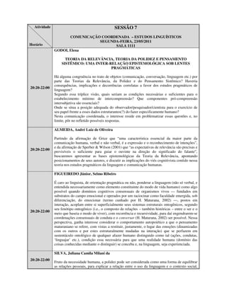 Atividade                                          SESSÃO 7
                     COMUNICAÇÃO COORDENADA – ESTUDOS LINGUÍSTICOS
                                SEGUNDA-FEIRA, 23/05/2011
Horário                               SALA 1111
              GODOI, Elena

                    TEORIA DA RELEVÂNCIA, TEORIA DA POLIDEZ E PENSAMENTO
                  SISTÊMICO: UMA INTER-RELAÇÃO EPISTEMOLÓGICA SOB LENTES
                                        PRAGMÁTICAS

              Há alguma congruência no trato de objetos (comunicação, conversação, linguagem etc.) por
              parte das Teorias da Relevância, da Polidez e do Pensamento Sistêmico? Haveria
              consequências, implicações e decorrências correlatas a favor dos estudos pragmáticos de
20:20-22:00
              linguagem?
              Segundo essa tríplice visão, quais seriam as condições necessárias e suficientes para o
              estabelecimento mínimo de intercompreensão? Que componentes pró-compreensão
              intersubjetiva são essenciais?
              Onde se situa a posição adequada do observador/pesquisador/cientista para o exercício de
              seu papel frente a esses dados estruturantes(?) do fazer especificamente humano?
              Nesta comunicação coordenada, o interesse reside em problematizar essas questões e, no
              limite, pôr no refletido possíveis respostas.

              ALMEIDA, André Luiz de Oliveira

              Partindo da afirmação de Grice que “uma característica essencial da maior parte da
              comunicação humana, verbal e não verbal, é a expressão e o reconhecimento de intenções”,
              e da afirmação de Sperber & Wilson (2001) que “as expectativas de relevância são precisas e
20:20-22:00
              previsíveis o suficiente para guiar o ouvinte na direção do significado do falante”,
              buscaremos apresentar as bases epistemológicas da Teoria da Relevância, apontando
              posicionamentos de seus autores, e discutir as implicações do viés cognitivista contido nessa
              teoria nos estudos pragmáticos da linguagem e comunicação humanas.

              FIGUEIREDO Júnior, Selmo Ribeiro

              É caro ao linguista, de orientação pragmática ou não, ponderar a linguagem (não só verbal, e
              entendida necessariamente como elemento constituinte do modo de vida humano) como algo
              possível quando domínios cognitivos consensuais de organismos vivos — fundados em
              substratos do campo emocional e operados por um raciocinar como faculdade emergida, sob
              diferenciação, do emocionar (termo cunhado por H. Maturana, 2002) —, postos em
              interação, acoplam entre si superficialmente seus sistemas estruturais ontogênicos, segundo
              seu fenótipo ontogênico (i.e., o composto de relações – também históricas – entre o ser e o
20:20-22:00
              meio que baseia o modo de viver), com recorrência e recursividade, para daí engendrarem-se
              coordenações consensuais de conduta e o conversar (H. Maturana, 2002) ser possível. Nessa
              perspectiva, ganha interesse considerar o comportamento autopoiético a que o pensamento
              maturaniano se refere, com vistas a restituir, justamente, o lugar das emoções (dinamizadas
              com os outros e por estes estruturalmente mudadas na interação) que se perfazem em
              sustentáculo ontológico de qualquer afazer humano distinguido como tal (ações, condutas,
              ‘linguajar’ etc.), condição essa necessária para que uma realidade humana (domínio das
              coisas conhecidas mediante o distinguir) se conceba e, na linguagem, seja experienciada.

              SILVA, Juliana Camila Milani da
20:20-22:00
              Fruto da necessidade humana, a polidez pode ser considerada como uma forma de equilibrar
              as relações pessoais, para explicar a relação entre o uso da linguagem e o contexto social,
 
