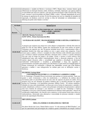utilizaremos o modelo de Brown e Levinson (1987). Diante disso, veremos fatores que
              influenciam na interação humana: poder, distância, seriedade, imposição; que apenas podem
              ser percebidos por meio do contexto, visto que tal teoria privilegia o lado social da fala. Para
              tanto, veremos o nível de polidez em Pinker (2008), o qual é “ajustado dependendo do nível
              de ameaça às aparências do ouvinte. O nível da ameaça, por sua vez, depende do tamanho da
              imposição, da distância social do ouvinte (a falta de intimidade ou solidariedade) e da
              diferença de poder entre falante e ouvinte.”


  Atividade                                           SESSÃO 8
                      COMUNICAÇÕES INDIVIDUAIS – ESTUDOS LITERÁRIOS
                                       TERÇA-FEIRA, 24/05/2011
Horário                                     ANFI 1000
              ARAUJO, Maraiza Ferreira de
              SANT’ANNA, Bruno Sanroman dos Reis

              “AS FILHAS DE LILITH”, TRANSGREDINDO ENTRE O DIVINO, O ERÓTICO E
                                           O PORNÔ

              A pesquisa que originou esse artigo teve como objetivo compreender a referida obra tanto do
              ponto de vista do mito bíblico, quanto das classificações do que seria erótico ou pornô.
              Utilizamos em especial seis, das 26 poesias incluídas nesse livro, e questionamos sobre a
              qualidade literária das obras que aludem ao sexo e quais seriam suas categorias. Como
10:20-10:45
              recurso para a análise, o léxico e exemplos de obras literárias serão referidos para mostrar
              que o invólucro cultural certamente dificulta a distinção entre o erótico e o pornô, distinção
              essa que varia ao longo do espaço e do tempo. Assim, o recurso a textos teóricos será
              indispensável para uma melhor contextualização frente a discussão proposta, a fim de
              matizar alguns discursos sobre a sexualidade que ampliem a dissolução da dicotomia
              tradicional (erótico/pornô) e ressaltem a profundidade e força das sugestões e
              questionamentos suscitados pela poética de Cida Pedrosa. É pela leitura da multiplicidade de
              formas existenciais de construção e diluição das identidades sexuais que Cida Pedrosa
              apresenta a mulher e suas transgressões no embate para com as definições sociais e
              históricas.

              IWAMOTO, Luciana Kimi
                      CONVERGÊNCIAS ENTRE E. E. CUMMINGS E ALBERTO CAEIRO
              E. E. Cummings e Fernando Pessoa escreveram seus poemas no mesmo período. Tanto um
              quanto o outro vivenciaram o ethos do modernismo, e a influência da estética desse
              movimento pode ser percebida através de uma série de aspectos da poesia de ambos. Essa
              pesquisa foca em um elemento da poética moderna que se encontra presente em alguns
10:45-11:10   poemas de Cummings e do heterônimo pessoano Alberto Caeiro. Os artistas modernos,
              imbuídos de uma outra mentalidade e na busca por novas formas de representar e entender o
              mundo, abandonam a ciência e a razão como principais norteadoras do pensamento e adotam
              uma nova maneira de enxergar o seu universo e o papel da arte. Cummings e Caeiro
              respondem a essa nova visão da poética modernista de maneiras muito parecidas—através da
              escolha pela simplicidade e da conexão com a natureza, os dois poetas fazem uma crítica ao
              intelectualismo, oferecendo uma alternativa à necessidade de procurar entender o mundo
              através de especulações filosóficas.

              ORVATICH, Josiane

11:10-11:35                     MOLL FLANDERS E OS DESAFIOS DA VIRTUDE

              Em pleno Século das Luzes, Daniel Defoe escreve “A vida amorosa de Moll Flanders”, em
              que nos apresentará uma personagem tão complexa quanto contraditória em relação à defesa
 
