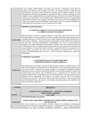 de suas virtudes. Moll Flanders, que relata seus sucessos e infortúnios como ladra e
              prostituta, cria inúmeros jogos narrativos de modo a nos apontar para uma virtude menos
              convencional a sua época e mais favorável ao egoísmo, não se tratando, portanto, de um
              individualismo iluminista pela igualdade e soberania dos homens. Desde a ocultação de seu
              verdadeiro nome, dando preferência à alcunha criminosa, até a leitura de Virginia Woolf que
              a define como uma mulher “por sua própria conta”, Moll Flanders mostrava-se guiada pela
              necessidade de inventar novos sentidos e justificativas para suas ações. Ora arrependida dos
              crimes, e ora orgulhosa de suas habilidades, a personagem nos leva a constatar a abrangência
              e ambivalência de suas atitudes e de sua compreensão da virtude.

              RIBEIRO, Daniel Falkemback

                         AS VOZES DA NARRATIVA NO ULYSSES DE JAMES JOYCE
                                   E A CRÍTICA DO NOUVEAU ROMAN

              Muito presentes na crítica da segunda metade do século XX, autores do nouveau roman
              buscaram estudar as formas narrativas do romance moderno tanto para ensaios quanto para a
              sua própria literatura. As obras de James Joyce sempre figuraram como referências para seus
11:35-12:00
              textos críticos e literários, o que nos faz pensar até que ponto o autor irlandês esteve presente
              nos seus ideais de escrita. Considerando a possibilidade de o Ulysses ser uma narrativa
              polifônica nos moldes bakhtinianos, procuraremos entender como esses escritores franceses
              se relacionaram com esse modelo joyceano de interação das vozes narrativas por meio da sua
              criação literária e da sua reflexão crítica. Devido à característica breve da comunicação, o
              nosso enfoque será maior na crítica, mais precisamente em ensaios de Por um novo
              romance, de Alain Robbe-Grillet, de Joyce e o romance moderno e do Repertório, ambos de
              Michel Butor.

              WARMLING, Liana Bisolo

                                 “A RECONSTRUÇÃO PAGÃ DE RICARDO REIS
                                  A PARTIR DA POESIA CLÁSSICA ROMANA”

              Este trabalho tem como objetivo analisar, a partir do que é proposto no prefácio do livro de
              Odes pelo heterônimo de Fernando Pessoa, Ricardo Reis, a obra do poeta português para
              rever de que modo é realizada uma suposta tradução e reconstrução do paganismo antigo,
12:00-12:25
              sobretudo com base nas Odes do poeta latino Horácio e das filosofias epicurista e estoica. O
              resultado dessa nova leitura, com um diferente foco, é a denúncia de um “fracasso” do
              projeto de Ricardo Reis, na medida em que o poeta-heterônimo se mostra incapaz de fugir
              realmente da sua modernidade. Tal “fracasso”, no entanto, deve ser visto à luz da obra
              pessoana como um todo, o que revela nesse mesmo fracasso de Reis o sucesso da poética
              geral de Fernando Pessoa, não apenas o relacionando com poetas antigos, mas também com
              outros heterônimos importantes.


  Atividade                                           SESSÃO 9
                    COMUNICAÇÃO COORDENADA – ESTUDOS LITERÁRIOS
                                     TERÇA-FEIRA, 24/05/2011
Horário                                    SALA 1009
              MACHADO, Rodrigo Vasconcelos

                 LITERATURA E HISTÓRIA NO ROMANCE E POESIA IBERO-AMERICANOS
10:20-12:25                                          DO SÉCULO XX
              Esta mesa redonda tem como objetivo focalizar algumas das principais manifestações
              literárias ibero-americanas, identificando diálogos e contaminações entre literatura e história
              intelectual. Os temas escolhidos privilegiam momentos e autores particularmente
 