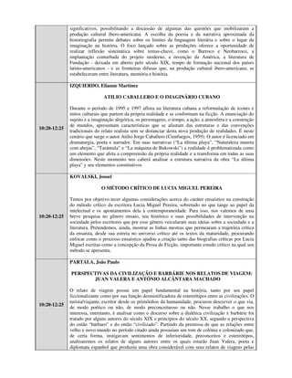 significativos, possibilitando a discussão de algumas das questões que mobilizaram a
              produção cultural ibero-americana. A escolha da poesia e da narrativa aproximada da
              historiografia permite debates sobre os limites da linguagem literária e sobre o lugar da
              imaginação na história. O foco lançado sobre as produções oferece a oportunidade de
              realizar reflexão sistemática sobre temas-chave, como o Barroco e Neobarroco, a
              implantação conturbada do projeto moderno, a invenção da América, a literatura de
              Fundação - deixada em aberto pelo século XIX, tempo de formação nacional dos países
              latino-americanos - e as fronteiras difusas que, na produção cultural ibero-americana, se
              estabeleceram entre literatura, memória e história.

              IZQUIERDO, Elianne Martinez

                               ATILIO CABALLERO E O IMAGINÁRIO CUBANO

              Durante o período de 1995 e 1997 aflora na literatura cubana a reformulação de ícones e
              mitos culturais que partem da própria realidade e se conformam na ficção. A enunciação do
              sujeito e a imaginação alegórica, os personagens, o tempo, a ação, a atmosfera e a construção
              de mundos, apresentam características que se afastam das estruturas e das convenções
10:20-12:25
              tradicionais do relato realista sem se distanciar desta nova produção de realidades. É neste
              cenário que surge o autor Atilio Jorge Caballero (Cienfuegos, 1959). O autor é licenciado em
              dramaturgia, poeta e narrador. Em suas narrativas (“La última playa”, “Naturaleza muerta
              com abejas”, “Tarántula” e “La máquina de Bukowski”) a realidade é problematizada como
              um elemento que afeta a compreensão da própria realidade e a transforma em todas as suas
              dimensões. Neste momento nos caberá analisar a estrutura narrativa da obra “La última
              playa” y seu elementos constitutivos

              KOVALSKI, Josoel

                              O MÉTODO CRÍTICO DE LUCIA MIGUEL PEREIRA

              Temos por objetivo tecer algumas considerações acerca do caráter ensaístico na construção
              do método crítico da escritora Lucia Miguel Pereira, sobretudo no que tange ao papel da
              intelectual e os apontamentos dela à contemporaneidade. Para isso, nos valemos de uma
10:20-12:25   breve pesquisa no gênero ensaio, seu histórico e suas possibilidades de intervenção na
              sociedade pelos escritores que por esse gênero veicularam suas ideias sobre a sociedade e a
              literatura. Pretendemos, ainda, mostrar as linhas mestras que permearam a trajetória crítica
              da ensaísta, desde sua estreia no universo crítico até os textos da maturidade, procurando
              enfocar como o processo ensaístico ajudou a criação tanto das biografias críticas por Lucia
              Miguel escritas como a concepção da Prosa de Ficção, importante estudo crítico na qual seu
              método se apresenta.

              PARTALA, João Paulo

              PERSPECTIVAS DA CIVILIZAÇÃO E BARBÁRIE NOS RELATOS DE VIAGEM:
                     JUAN VALERA E ANTÓNIO ALCÂNTARA MACHADO

              O relato de viagem possui um papel fundamental na história, tanto por seu papel
              ficcionalizante como por sua função desmistificadora de estereótipos entre as civilizações. O
              turista/viajante, escritor desde os primórdios da humanidade, procurou descrever o que via,
10:20-12:25
              de modo poético ou não, de modo preconceituoso ou não. Nesse trabalho o que nos
              interessa, entretanto, é analisar como o discurso sobre a dialética civilização x barbárie foi
              tratado por alguns autores do século XIX e princípios do século XX, segundo a perspectiva
              do então “bárbaro” e do então “civilizado”. Partindo da premissa de que as relações entre
              velho e novo mundo no período citado ainda possuíam um tom de colônia e colonizado que,
              de certa forma, instigavam sentimentos de inferioridade, preconceitos e estereótipos,
              analisaremos os relatos de alguns autores entre os quais estarão Juan Valera, poeta e
              diplomata espanhol que produziu uma obra considerável com seus relatos de viagens pelas
 