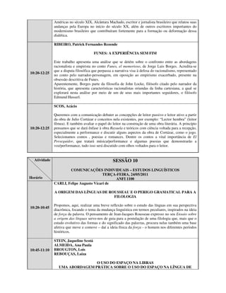 Américas no século XIX, Alcântara Machado, escritor e jornalista brasileiro que relatou suas
              andanças pela Europa no início do século XX, além de outros escritores importantes do
              modernismo brasileiro que contribuíram fortemente para a formação ou deformação dessa
              dialética.

              RIBEIRO, Patrick Fernandes Rezende

                                        FUNES: A EXPERIÊNCIA SEM FIM

              Este trabalho apresenta uma análise que se detém sobre o confronto entre as abordagens
              racionalista e empirista no conto Funes, el memorioso, de Jorge Luis Borges. Acredita-se
              que a disputa filosófica que perpassa a narrativa visa à defesa do racionalismo, representado
10:20-12:25
              no conto pelo narrador-personagem, em oposição ao empirismo exacerbado, presente na
              obsessão descritiva de Funes.
              Aparentemente, Borges parte da filosofia de John Locke, filósofo citado pelo narrador da
              história, que apresenta características racionalistas oriundas da linha cartesiana, a qual se
              explorará nesta análise por meio de um de seus mais importantes seguidores, o filósofo
              Edmund Husserl.

              SCOS, Acácio

              Queremos com a comunicação debater as concepções de leitor passivo e leitor ativo a partir
              da obra de Julio Cortázar e conceitos nela existentes, por exemplo: “Lector hembra” (leitor
              fêmea). E também avaliar o papel do leitor na construção de uma obra literária. A princípio
10:20-12:25   pensamos que se dará ênfase à obra Rayuela e teóricos com ciência voltada para a recepção,
              especialmente a performance e discutir alguns aspectos da obra de Cortázar, como o jogo.
              Selecionamos contos , poesias e romances. Dentre os contos a vital importância de El
              Perseguidor, que tratará música/performance e algumas poesias que demonstrarão a
              voz/performance, tudo isso será discutido com olhos voltados para o leitor.


  Atividade                                         SESSÃO 10
                      COMUNICAÇÕES INDIVIDUAIS – ESTUDOS LINGUÍSTICOS
                                         TERÇA-FEIRA, 24/05/2011
Horário                                       ANFI 1100
              CARLI, Felipe Augusto Vicari de

              A ORIGEM DAS LÍNGUAS DE ROUSSEAU E O PERIGO GRAMATICAL PARA A
                                        FILOLOGIA

              Propomos, aqui, realizar uma breve reflexão sobre o estudo das línguas em sua perspectiva
10:20-10:45
              diacrônica, focando o tema da mudança linguística em termos peculiares, inspirados na ideia
              de força da palavra. O pensamento de Jean-Jacques Rousseau expresso no seu Ensaio sobre
              a origem das línguas serve-nos de guia para a postulação de uma filologia que, mais que o
              estudo evolutivo das formas e do significado das palavras, procura nelas também uma base
              afetiva que move e comove – daí a ideia física da força - o homem nos diferentes períodos
              históricos.

              STEIN, Jaqueline Scotá
              ALMEIDA, Ana Paula
10:45-11:10   BROUGTON, Lois
              REBOUÇAS, Laiza

                                O USO DO ESPAÇO NA LIBRAS
                 UMA ABORDAGEM PRÁTICA SOBRE O USO DO ESPAÇO NA LÍNGUA DE
 