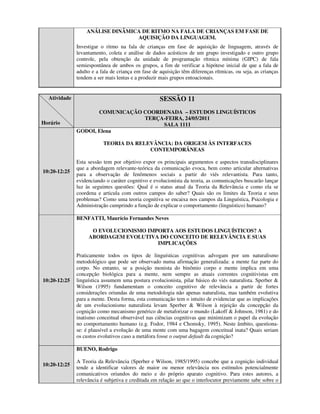 ANÁLISE DINÂMICA DE RITMO NA FALA DE CRIANÇAS EM FASE DE
                                 AQUISIÇÃO DA LINGUAGEM.
              Investigar o ritmo na fala de crianças em fase de aquisição de linguagem, através de
              levantamento, coleta e análise de dados acústicos de um grupo investigado e outro grupo
              controle, pela obtenção da unidade de programação rítmica mínima (GIPC) de fala
              semiespontânea de ambos os grupos, a fim de verificar a hipótese inicial de que a fala de
              adulto e a fala de criança em fase de aquisição têm diferenças rítmicas, ou seja, as crianças
              tendem a ser mais lentas e a produzir mais grupos entoacionais.


  Atividade                                         SESSÃO 11
                     COMUNICAÇÃO COORDENADA – ESTUDOS LINGUÍSTICOS
                                 TERÇA-FEIRA, 24/05/2011
Horário                               SALA 1111
              GODOI, Elena

                          TEORIA DA RELEVÂNCIA: DA ORIGEM ÀS INTERFACES
                                        CONTEMPORÂNEAS

              Esta sessão tem por objetivo expor os principais argumentos e aspectos transdisciplinares
              que a abordagem relevante-teórica da comunicação evoca, bem como articular alternativas
10:20-12:25
              para a observação de fenômenos sociais a partir do viés relevantista. Para tanto,
              evidenciando o caráter cognitivo e evolucionista da teoria, as comunicações buscarão lançar
              luz às seguintes questões: Qual é o status atual da Teoria da Relevância e como ela se
              coordena e articula com outros campos do saber? Quais são os limites da Teoria e seus
              problemas? Como uma teoria cognitiva se encaixa nos campos da Linguística, Psicologia e
              Administração cumprindo a função de explicar o comportamento (linguístico) humano?

              BENFATTI, Maurício Fernandes Neves

                    O EVOLUCIONISMO IMPORTA AOS ESTUDOS LINGUÍSTICOS? A
                   ABORDAGEM EVOLUTIVA DO CONCEITO DE RELEVÂNCIA E SUAS
                                       IMPLICAÇÕES

              Praticamente todos os tipos de linguísticas cognitivas advogam por um naturalismo
              metodológico que pode ser observado numa afirmação generalizada: a mente faz parte do
              corpo. No entanto, se a posição monista do binômio corpo e mente implica em uma
              concepção biológica para a mente, nem sempre as atuais correntes cognitivistas em
10:20-12:25   linguística assumem uma postura evolucionista, pilar básico do viés naturalista. Sperber &
              Wilson (1995) fundamentam o conceito cognitivo de relevância a partir de fortes
              considerações oriundas de uma metodologia não apenas naturalista, mas também evolutiva
              para a mente. Desta forma, esta comunicação tem o intuito de evidenciar que as implicações
              de um evolucionismo naturalista levam Sperber & Wilson à rejeição da concepção da
              cognição como mecanismo genérico de metaforizar o mundo (Lakoff & Johnson, 1981) e do
              inatismo conceitual observável nas ciências cognitivas que minimizam o papel da evolução
              no comportamento humano (e.g. Fodor, 1984 e Chomsky, 1995). Neste âmbito, questiona-
              se: é plausível a evolução de uma mente com uma bagagem conceitual inata? Quais seriam
              os custos evolutivos caso a metáfora fosse o output default da cognição?

              BUENO, Rodrigo

              A Teoria da Relevância (Sperber e Wilson, 1985/1995) concebe que a cognição individual
10:20-12:25
              tende a identificar valores de maior ou menor relevância nos estímulos potencialmente
              comunicativos oriundos do meio e do próprio aparato cognitivo. Para estes autores, a
              relevância é subjetiva e creditada em relação ao que o interlocutor previamente sabe sobre o
 