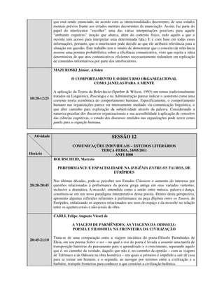 que está sendo enunciado, de acordo com as intencionalidades decorrentes de seus estados
              mentais prévios frente aos estados mentais decorrentes da enunciação. Assim, faz parte do
              papel do interlocutor “escolher” uma das várias interpretações possíveis para aquele
              “ambiente cognitivo” (noção que abarca, além do contexto físico, tudo aquilo a que o
              ouvinte tem acesso para interpretar uma determinada fala.) E é com base em todas essas
              informações, portanto, que o interlocutor pode decidir ao que ele atribuirá relevância para a
              situação em questão. Este trabalho tem o intuito de demonstrar que o conceito de relevância
              assume uma postura probabilística sobre a eficiência comunicativa, visto que rejeita a ideia
              determinista de que atos comunicativos eficientes necessariamente redundem em replicação
              de conteúdos informativos por parte dos interlocutores.

              MAZUROSKI Júnior, Aristeu

                         O COMPORTAMENTO E O DISCURSO ORGANIZACIONAL
                                  COMO JANELAS PARA A MENTE

              A aplicação da Teoria da Relevância (Sperber & Wilson, 1995) em temas tradicionalmente
              tratados na Linguística, Psicologia e na Administração parece indicar o construto como uma
10:20-12:25
              coerente teoria econômica do comportamento humano. Especificamente, o comportamento
              humano nas organizações parece ser intensamente mediado via comunicação linguística, o
              que abre caminho para exploração da subjetividade através da palavra. Considerando a
              natureza peculiar dos discursos organizacionais e sua acessibilidade à aplicação de conceitos
              das ciências cognitivas, o estudo dos discursos emitidos nas organizações pode servir como
              janela para a cognição humana.


  Atividade                                         SESSÃO 12
                     COMUNICAÇÕES INDIVIDUAIS – ESTUDOS LITERÁRIOS
                                  TERÇA-FEIRA, 24/05/2011
Horário                                ANFI 1000
              BOURSCHEID, Marcelo

                PERFORMANCE E ESPACIALIDADE NA IFIGÊNIA ENTRE OS TAUROS, DE
                                       EURÍPIDES

              Nas últimas décadas, pode-se perceber nos Estudos Clássicos o aumento do interesse por
20:20-20:45   questões relacionadas à performance da poesia grega antiga em suas variadas vertentes,
              inclusive a dramática. A mousiké, entendida como a união entre música, palavra e dança,
              constituiu-se em um novo paradigma interpretativo dessa poesia. Dentro desta perspectiva,
              apresento algumas reflexões referentes à performance na peça Ifigênia entre os Tauros, de
              Eurípides, enfatizando os aspectos relacionados aos usos do espaço e da mousiké na relação
              entre os agentes corais e não-corais da obra.

              CARLI, Felipe Augusto Vicari de

                          A VIAGEM DE PARMÊNIDES, AS VIAGENS DA ODISSEIA:
                          POESIA E FILOSOFIA NA FRONTEIRA DA CIVILIZAÇÃO

              Trata-se de uma comparação entre a viagem iniciática do poeta-filósofo Parmênides de
20:45-21:10
              Eleia, em seu poema Sobre o ser – no qual a voz do poeta é levada a assumir uma tarefa de
              transposição barreiras do pensamento para o aprendizado e o crescimento, separando aquilo
              que é, no caminho da verdade, daquilo que não é, no caminho da opinião – com as viagens
              de Telêmaco e de Odisseu na obra homérica – nas quais o primeiro é impelido a sair de casa
              para se tornar um homem; e o segundo, ao navegar por terrenos entre a civilização e a
              barbárie, transpõe fronteiras para conhecer o que constitui a civilização helênica.
 