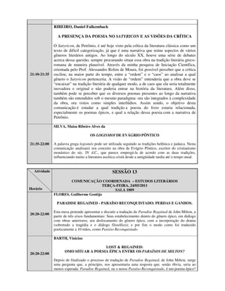 RIBEIRO, Daniel Falkemback

                A PRESENÇA DA POESIA NO SATYRICON E AS VISÕES DA CRÍTICA

              O Satyricon, de Petrônio, é até hoje visto pela crítica da literatura clássica como um
              texto de difícil categorização, já que é uma narrativa que reúne aspectos de vários
              gêneros literários antigos. Ao longo do século XX, houve uma série de debates
              acerca dessa questão, sempre procurando situar essa obra na tradição literária greco-
              romana de maneira plausível. Através da minha pesquisa de Iniciação Científica,
              orientada pelo Prof. Alessandro Rolim de Moura, foi possível perceber que a crítica
21:10-21:35   oscilou, na maior parte do tempo, entre a “ordem” e o “caos” ao analisar a qual
              gênero o Satyricon pertenceria. A visão de “ordem” entenderia que a obra deve se
              “encaixar” na tradição literária de qualquer modo, a de caos que ela seria totalmente
              inovadora e original e não poderia entrar na história da literatura. Além disso,
              também pode se perceber que os diversos poemas presentes ao longo da narrativa
              também são entendidos sob o mesmo paradigma: ora são integrados à complexidade
              da obra, ora vistos como simples interlúdios. Assim sendo, o objetivo desta
              comunicação é estudar a qual tradição a poesia do livro estaria relacionada,
              especialmente os poemas épicos, e qual a relação dessa poesia com a narrativa de
              Petrônio.

              SILVA, Maisa Ribeiro Alves da

                                      OS LOGISMOI DE EVÁGRIO PÔNTICO

21:35-22:00   A palavra grega logismós pode ser utilizada seguindo as tradições helênica e judaica. Nesta
              comunicação analisarei seu conceito na obra de Evágrio Pôntico, escritor do cristianismo
              monástico do séc. IV d.C., que parece empregá-la de acordo com as duas tradições,
              influenciando muito a literatura ascética cristã desde a antigüidade tardia até o tempo atual.


  Atividade                                         SESSÃO 13
                      COMUNICAÇÃO COORDENADA – ESTUDOS LITERÁRIOS
                                        TERÇA-FEIRA, 24/05/2011
Horário                                      SALA 1009
              FLORES, Guilherme Gontijo

                PARADISE REGAINED - PARAÍSO RECONQUISTADO: PERDAS E GANHOS.

              Esta mesa pretende apresentar e discutir a tradução do Paradise Regained de John Milton, a
20:20-22:00
              partir de três eixos fundamentais: Seus estabelecimento dentro do gênero épico, em diálogo
              com obras anteriores; seu deslocamento do gênero épico, com a incorporação do drama
              (sobretudo a tragédia e o diálogo filosófico); e por fim o modo como foi traduzido
              poeticamente a 10 mãos, como Paraíso Reconquistado.

              BARTH, Vinicius

                                       LOST & REGAINED:
                     OMO SITUAR A POESIA ÉPICA ENTRE OS PARAÍSOS DE MILTON?
20:20-22:00
              Depois de finalizado o processo de tradução de Paradise Regained, de John Milton, surge
              uma pergunta que, a princípio, nos apresentaria uma resposta que, senão óbvia, seria ao
              menos esperada: Paradise Regained, ou o nosso Paraíso Reconquistado, é um poema épico?
 