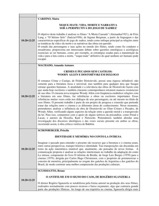 CARZINO, Maíra

                                  XEQUE-MATE: VIDA, MORTE E NARRATIVA
                                  SOB A PERSPECTIVA DO JOGO DE XADREZ

              O objetivo deste trabalho é analisar os filmes “A Morte Cansada” (Alemanha/1921), de Fritz
              Lang, e “O Sétimo Selo” (Suécia/1956), de Ingmar Bergman, a partir da linguagem e das
10:20-12:25   características específicas do jogo de xadrez, tendo como enfoque principal as relações entre
              as temáticas da vida e da morte e as narrativas das obras em questão.
              O estudo das personagens e suas ações no enredo dos filmes, tendo como fio condutor o
              enxadrismo, proporciona um interessante debate sobre questões ontológicas e axiológicas
              essenciais ao ser humano, como, por exemplo, as estratégias usadas para a manutenção da
              vida e para a luta contra a morte, “xeque-mate” definitivo do qual nenhum ser humano pode
              escapar.

              MACHADO, Amanda Antunes

                                   CRIMES E PECADOS SEM CASTIGOS:
                                WOODY ALLEN E DOSTOIÉVSKI EM DIÁLOGO

              O romance Crime e Castigo, de Fiódor Dostoievski, possui uma riqueza infindável, não
              somente para a literatura russa e universal, mas também para qualquer área que busque
              retratar questões humanas. A atualidade e a relevância das obras de Dostoiévski fazem com
              que ainda hoje escritores e também cineastas contemporâneos retomem nuances existenciais
              de sua obra. O cineasta nova-iorquino Woody Allen com freqüencia estabelece relações com
10:20-12:25   a literatura em seus filmes, faz referências a obras ou escritores importantes. Essas
              referências muitas vezes estão nos diálogos de seus personagens, ou até mesmo no título de
              seus filmes. O presente trabalho é parte de um projeto de pesquisa e extensão que pretende
              tratar das relações entre o cinema e as diferentes áreas do conhecimento. Nesse momento,
              pretendemos analisar a influência da obra de Dostoievski no filme Crimes e Pecados, de
              Woody Allen, verificando alguns aspectos da relação entre a questão moral e a transgressão
              da lei. Para isso, contaremos com o apoio de alguns teóricos da psicanálise, como Freud e
              Lacan, e autores da filosofia, Kant e Nietzsche. Pretendemos também abordar uma
              investigação dos discursos ideológicos e das vozes sociais presente em ambas as obras,
              recorrendo assim, à obra crítica e teórica de Bakhtin.

              SCHONBERGER, Priscila

                             IDENTIDADE E MEMÓRIA NO CONTO LA INTRUSA

              Imaginar o passado para entender o presente são recursos que a literatura e o cinema usam,
              entre outras perspectivas, transpor história e identidade. Tais transposições são discutidas em
10:20-12:25   torno da ação mnemônica imutável que, atualmente, são pensadas de novas formas. A
              comunicação proposta é analisar as relações intertextuais no trabalho da adaptação do conto
              La intrusa, componente do livro O informe de Brodie, de Jorge Luis Borges (1970) para o
              cinema (1979), dirigida por Carlos Hugo Christensen, com o propósito de pormenorizar o
              conceito de memória, principalmente no resgate dos gaúchos da Argentina e dos gaúchos do
              Brasil, de modo construir uma melhor compreensão das produções culturais.

              SCUISSIATTO, Bruno

                     O ANTIFILME EM O SIGNO DO CAOS, DE ROGÉRIO SGANZERLA
10:20-12:25
              O diretor Rogério Sganzerla se notabilizou pela forma autoral na produção dos seus filmes,
              realizados normalmente com poucos recursos e baixo orçamento, algo que contraria grande
              parte das produções fílmicas. Ao longo de sua trajetória no cinema, Sganzerla dirigiu mais
 