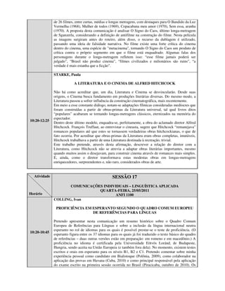 de 26 filmes, entre curtas, médias e longas metragens, com destaques para O Bandido da Luz
              Vermelha (1968), Mulher de todos (1969), Copacabana meu amor (1970), Sem essa, aranha
              (1970). A proposta desta comunicação é analisar O Signo do Caos, último longa-metragem
              de Sganzerla, considerando a definição de antifilme na construção do filme. Nesta película
              as imagens surgiram antes do roteiro, além disso, o recurso da dublagem é utilizado,
              passando uma ideia de falsidade narrativa. No filme existe uma forte crítica do cinema
              dentro do cinema, uma espécie de "metacinema", tornando O Signo do Caos um produto de
              crítica contra o próprio segmento em que o filme está enquadrado. Algumas falas dos
              personagens durante o longa-metragem refletem isso: “esse filme jamais poderá ser
              julgado”, “Brasil não produz cinema”, “filmes civilizados e milionários são ruins”, “a
              verdade é mais estanha que a ficção”.

              STARKE, Paula

                           A LITERATURA E O CINEMA DE ALFRED HITCHCOCK

              Não há como acreditar que, um dia, Literatura e Cinema se desvincularão. Desde suas
              origens, o Cinema busca fundamento em produções literárias diversas. Do mesmo modo, a
              Literatura passou a sofrer influência da construção cinematográfica, mais recentemente.
              Em meio a esse constante diálogo, notam-se adaptações fílmicas consideradas medíocres que
              foram construídas a partir de obras-primas da Literatura universal, tal qual livros ditos
              “populares” acabaram se tornando longas-metragens clássicos, eternizados na memória do
              espectador.
10:20-12:25
              Dentro deste último modelo, enquadra-se, perfeitamente, a obra do aclamado diretor Alfred
              Hitchcock. François Truffaut, ao entrevistar o cineasta, sugere que Hitchcock “remanejava”
              romances populares até que estes se tornassem verdadeiras obras hitchcockianas, o que de
              fato ocorria. Por acreditar que obras-primas da Literatura eram obras completas, imutáveis,
              Hitchcock trabalhava a partir de uma Literatura destinada à recreação, trivial.
              Este trabalho pretende, através desta afirmação, descrever a relação do diretor com a
              Literatura, como Hitchcock não se atrevia a adaptar obras literárias importantes, mesmo
              quando muitos assim o desejavam, para construir cinema através de romances mais simples.
              E, ainda, como o diretor transformava estas modestas obras em longas-metragens
              enriquecedores, surpreendentes e, não raro, considerados obras de arte.


  Atividade                                        SESSÃO 17
                     COMUNICAÇÕES INDIVIDUAIS – LINGUÍSTICA APLICADA
                                QUARTA-FEIRA, 25/05/2011
Horário                                 ANFI 1100
              COLLING, Ivan

               PROFICIÊNCIA EM ESPERANTO SEGUNDO O QUADRO COMUM EUROPEU
                               DE REFERÊNCIAS PARA LÍNGUAS

              Pretendo apresentar nesta comunicação um resumo histórico sobre o Quadro Comum
              Europeu de Referências para Línguas e sobre a inclusão da língua internacional neutra
              esperanto no rol de idiomas para os quais é possível prestar-se o teste de proficiência. (O
10:20-10:45
              esperanto figura entre os 37 idiomas para os quais já foi traduzido o texto básico do quadro
              de referências – duas outras versões estão em preparação: em romeno e em macedônio.) A
              proficiência no idioma é certificada pela Universidade Eötvös Loránd, de Budapeste,
              Hungria, sendo aceita na União Europeia (e também fora dela). No momento, existem testes
              escritos e orais em esperanto para os níveis B1, B2 e C1. Pretendo comentar sobre minha
              experiência pessoal como candidato em Bialistoque (Polônia, 2009), como colaborador na
              aplicação das provas em Havana (Cuba, 2010) e como principal responsável pela aplicação
              do exame escrito na primeira sessão ocorrida no Brasil (Piracicaba, outubro de 2010). Os
 