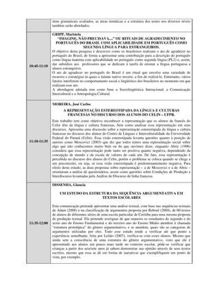 itens gramaticais avaliados, as áreas temáticas e a estrutura dos testes nos diversos níveis
              também serão abordados.

              GRIPP, Maristela
                  “IMAGINE, NÃO PRECISAVA....” OU RITUAIS DE AGRADECIMENTO NO
                 PORTUGUÊS DO BRASIL COM APLICABILIDADE EM PORTUGUÊS COMO
                                    SEGUNDA LÍNGUA PARA ESTRANGEIROS.
              O objetivo desta pesquisa é descrever como os brasileiros realizam o ato de agradecer no
              português do Brasil, de forma a apresentar uma contribuição para a descrição do português
              como língua materna com aplicabilidade no português como segunda língua (PL2) e, assim,
              dar subsídios aos professores que se dedicam à tarefa de ensinar a língua portuguesa a
10:45-11:10
              alunos estrangeiros.
              O ato de agradecer no português do Brasil é um ritual que envolve uma variedade de
              recursos e estratégias às quais o falante nativo recorre, a fim de realizá-lo. Entretanto, vários
              fatores interferem no comportamento social e lingüístico dos brasileiros no momento em que
              realizam esse ato.
              A abordagem adotada tem como base a Sociolingüística Interacional, a Comunicação
              Intercultural e a Antropologia Cultural.

              MOREIRA, José Carlos
                     A REPRESENTAÇÃO ESTEREOTIPADA DA LÍNGUA E CULTURAS
                       FRANCESAS NO DISCURSO DOS ALUNOS DO CELIN – UFPR.
              Este trabalho tem como objetivo reconhecer a representação que os alunos de francês do
              Celin têm da língua e cultura francesas, bem como analisar essa representação em seus
              discursos. Apresenta uma discussão sobre a representação estereotipada da língua e cultura
              francesas no discurso dos alunos do Centro de Línguas e Interculturalidade da Universidade
              Federal do Paraná (Celin). Essa visão estereotipada levanta questões quanto à posição de
11:10-11:35   autores como Moscovici (2003) que diz que todos temos uma representação social sobre
              algo que não conhecemos muito bem ou do que ouvimos dizer, enquanto Abric (1996)
              considera que essa representação pode tanto ser positiva quanto negativa, dependendo da
              concepção de mundo e da escala de valores de cada um. De fato, essa representação é
              percebida no discurso dos alunos do Celin, porém o problema se coloca quando se chega a
              um preconceito, ou seja, se essa visão estereotipada é predominantemente negativa. Para
              efeito deste estudo, as duas propostas sobre representação – a de Moscovici e a de Abric –
              orientaram a análise de questionários, assim como questões sobre Condições de Produção e
              Interdiscurso levantadas pela Análise do Discurso de linha francesa.

              DISSENHA, Glaucia

                   UM ESTUDO DA ESTRUTURA DA SEQUÊNCIA ARGUMENTATIVA EM
                                     TEXTOS ESCOLARES

              Esta comunicação pretende apresentar uma análise textual, com base nas sequências textuais
              de Adam (2008) e na classificação de argumentos proposta por Reboul (2004), de 60 textos
              de alunos de diferentes séries de uma escola particular de Curitiba para uma mesma proposta
              de produção textual. Ela pretende averiguar de que maneira os estudantes do segundo e do
11:35-12:00   sexto ano do Ensino Fundamental e do terceiro ano do Ensino Médio atendem à chamada
              “estrutura prototípica” do gênero argumentativo, e se atendem, quais são as categorias de
              argumentos utilizadas por eles. Todo esse estudo tende a verificar até que ponto a
              experiência semelhante, feita por Leitão (2007), verifica-se com esses alunos. Mesmo que
              ainda sem a consciência de uma estrutura do gênero argumentativo, visto que ele é
              apresentado aos alunos um pouco mais tarde no contexto escolar, pôde-se verificar que
              crianças a partir dos seis/sete anos já sabem demonstrar sua opinião através de seus textos
              escritos, mesmo que essa se dê em forma de narrativas que exemplifiquem um ponto de
              vista, por exemplo.
 