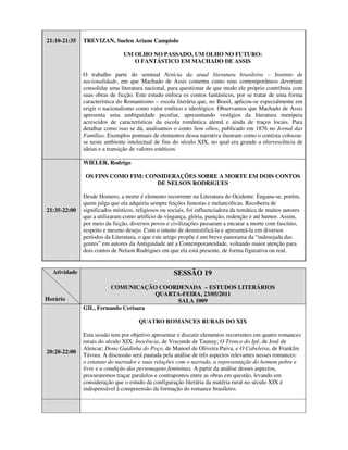 21:10-21:35   TREVIZAN, Suelen Ariane Campiolo

                               UM OLHO NO PASSADO, UM OLHO NO FUTURO:
                                  O FANTÁSTICO EM MACHADO DE ASSIS

              O trabalho parte do seminal Notícia da atual literatura brasileira – Instinto de
              nacionalidade, em que Machado de Assis comenta como seus contemporâneos deveriam
              consolidar uma literatura nacional, para questionar de que modo ele próprio contribuiu com
              suas obras de ficção. Este estudo enfoca os contos fantásticos, por se tratar de uma forma
              característica do Romantismo – escola literária que, no Brasil, aplicou-se especialmente em
              erigir o nacionalismo como valor estético e ideológico. Observamos que Machado de Assis
              apresenta uma ambiguidade peculiar, apresentando vestígios da literatura menipeia
              acrescidos de características da escola romântica alemã e ainda de traços locais. Para
              detalhar como isso se dá, analisamos o conto Sem olhos, publicado em 1876 no Jornal das
              Famílias. Exemplos pontuais de elementos dessa narrativa ilustram como o contista colocou-
              se neste ambiente intelectual de fins do século XIX, no qual era grande a efervescência de
              ideias e a transição de valores estéticos.

              WIELER, Rodrigo

               OS FINS COMO FIM: CONSIDERAÇÕES SOBRE A MORTE EM DOIS CONTOS
                                    DE NELSON RODRIGUES

              Desde Homero, a morte é elemento recorrente na Literatura do Ocidente. Engana-se, porém,
              quem julga que ela adquiriu sempre feições funestas e melancólicas. Recoberta de
21:35-22:00   significados místicos, religiosos ou sociais, foi influenciadora da temática de muitos autores
              que a utilizaram como artifício de vingança, glória, punição, redenção e até humor. Assim,
              por meio da ficção, diversos povos e civilizações passaram a encarar a morte com fascínio,
              respeito e mesmo desejo. Com o intuito de desmistificá-la e apresentá-la em diversos
              períodos da Literatura, o que este artigo propõe é um breve panorama da “indesejada das
              gentes” em autores da Antiguidade até a Contemporaneidade, voltando maior atenção para
              dois contos de Nelson Rodrigues em que ela está presente, de forma figurativa ou real.


  Atividade                                          SESSÃO 19
                        COMUNICAÇÃO COORDENADA – ESTUDOS LITERÁRIOS
                                     QUARTA-FEIRA, 23/05/2011
Horário                                    SALA 1009
              GIL, Fernando Cerisara

                                      QUATRO ROMANCES RURAIS DO XIX

              Esta sessão tem por objetivo apresentar e discutir elementos recorrentes em quatro romances
              rurais do século XIX: Inocência, de Visconde de Taunay; O Tronco do Ipê, de José de
              Alencar; Dona Guidinha do Poço, de Manoel de Oliveira Paiva, e O Cabeleira, de Franklin
20:20-22:00
              Távora. A discussão será pautada pela análise de três aspectos relevantes nesses romances:
              o estatuto do narrador e suas relações com o narrado, a representação do homem pobre e
              livre e a condição das personagens femininas. A partir da análise desses aspectos,
              procuraremos traçar paralelos e contrapontos entre as obras em questão, levando em
              consideração que o estudo da configuração literária da matéria rural no século XIX é
              indispensável à compreensão da formação do romance brasileiro.
 