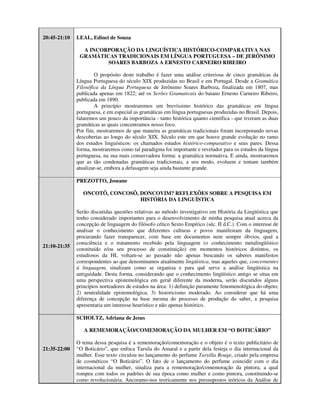 20:45-21:10   LEAL, Edinei de Souza

                A INCORPORAÇÃO DA LINGUÍSTICA HISTÓRICO-COMPARATIVA NAS
               GRAMÁTICAS TRADICIONAIS EM LÍNGUA PORTUGUESA – DE JERÔNIMO
                       SOARES BARBOZA A ERNESTO CARNEIRO RIBEIRO

                      O propósito deste trabalho é fazer uma análise criteriosa de cinco gramáticas da
              Língua Portuguesa do século XIX produzidas no Brasil e em Portugal. Desde a Gramática
              Filosófica da Língua Portuguesa de Jerônimo Soares Barboza, finalizada em 1807, mas
              publicada apenas em 1822; até os Serões Gramaticais do baiano Ernesto Carneiro Ribeiro,
              publicada em 1890.
                      A princípio mostraremos um brevíssimo histórico das gramáticas em língua
              portuguesa, e em especial as gramáticas em língua portuguesas produzidas no Brasil. Depois,
              falaremos um pouco da importância - tanto histórica quanto científica - que tiveram as duas
              gramáticas as quais concentramos nosso foco.
              Por fim, mostraremos de que maneira as gramáticas tradicionais foram incorporando novas
              descobertas ao longo do século XIX. Século este em que houve grande evolução no ramo
              dos estudos linguísticos: os chamados estudos histórico-comparativo e seus pares. Dessa
              forma, mostraremos como tal paradigma foi importante e revelador para os estudos da língua
              portuguesa, na sua mais conservadora forma: a gramática normativa. E ainda, mostraremos
              que as tão condenadas gramáticas tradicionais, a seu modo, evoluem e tentam também
              atualizar-se, embora a defasagem seja ainda bastante grande.

              PREZOTTO, Joseane

                 ONCOTÔ, CONCOSÔ, DONCOVIM? REFLEXÕES SOBRE A PESQUISA EM
                                  HISTÓRIA DA LINGUÍSTICA

              Serão discutidas questões relativas ao método investigativo em História da Lingüística que
              tenho considerado importantes para o desenvolvimento de minha pesquisa atual acerca da
              concepção de linguagem do filósofo cético Sexto Empírico (séc. II d.C.). Com o interesse de
              analisar o conhecimento que diferentes culturas e povos manifestam da linguagem,
              procurando fazer transparecer, com base em documentos nem sempre óbvios, qual a
              consciência e o tratamento recebido pela linguagem (o conhecimento metalingüístico
21:10-21:35
              constituído e/ou seu processo de constituição) em momentos históricos distintos, os
              estudiosos da HL voltam-se ao passado não apenas buscando os saberes manifestos
              correspondentes ao que denominamos atualmente lingüística, mas aqueles que, concernentes
              à linguagem, sinalizam como se organiza e para quê serve a análise lingüística na
              antiguidade. Desta forma, considerando que o conhecimento lingüístico antigo se situa em
              uma perspectiva epistemológica em geral diferente da moderna, serão discutidos alguns
              princípios norteadores de estudos na área: 1) definição puramente fenomenológica do objeto;
              2) neutralidade epistemológica; 3) historicismo moderado. Ao considerar que há uma
              diferença de concepção na base mesma do processo de produção do saber, a pesquisa
              apresentaria um interesse heurístico e não apenas histórico.

              SCHOLTZ, Adriana de Jesus

                 A REMEMORAÇÃO/COMEMORAÇÃO DA MULHER EM “O BOTICÁRIO”

              O tema dessa pesquisa é a rememoração/comemoração e o objeto é o texto publicitário de
21:35-22:00   “O Boticário”, que enfoca Tarsila do Amaral e a partir dela festeja o dia internacional da
              mulher. Esse texto circulou no lançamento do perfume Tarsilla Rouge, criado pela empresa
              de cosméticos “O Boticário”. O fato de o lançamento do perfume coincidir com o dia
              internacional da mulher, sinaliza para a rememoração/comemoração da pintora, a qual
              rompeu com todos os padrões de sua época como mulher e como pintora, constituindo-se
              como revolucionária. Ancoramo-nos teoricamente nos pressupostos teóricos da Análise de
 