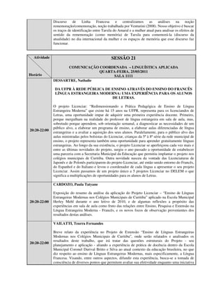 Discurso     de     Linha    Francesa     e centralizamos as análises             na noção
              rememoração/comemoração, noção trabalhada por Venturini (2008). Nosso objetivo é buscar
              os traços de identificação entre Tarsila do Amaral e a mulher atual para analisar os efeitos de
              sentido da rememoração (como memória) de Tarsila para comemorá-la (discurso da
              atualidade) no dia internacional da mulher e os espaços de memória que esse discurso faz
              funcionar.


  Atividade                                          SESSÃO 21
                    COMUNICAÇÃO COORDENADA – LINGUÍSTICA APLICADA
                                  QUARTA-FEIRA, 25/05/2011
Horário                                 SALA 1111
              DESSARTRE, Nathalie

               DA UFPR À REDE PÚBLICA DE ENSINO ATRAVÉS DO ENSINO DO FRANCÊS
               LÍNGUA ESTRANGEIRA MODERNA: UMA EXPERIÊNCIA PARA OS ALUNOS
                                         DE LETRAS.

              O projeto Licenciar: “Redimensionando a Prática Pedagógica de Ensino de Língua
              Estrangeira Moderna” que existe há 15 anos na UFPR, representa para os licenciandos de
              Letras, uma oportunidade impar de adquirir uma primeira experiência docente. Primeiro,
              porque mergulham na realidade do professor de língua estrangeira em sala de aula, mas,
              sobretudo porque aprendem, sob orientação semanal, a diagnosticar as necessidades de um
              público alvo, a elaborar um programa de ensino, a elaborar aulas diferenciadas de língua
20:20-22:00
              estrangeiras e a avaliar a aquisição dos seus alunos. Paralelamente, para o público alvo das
              aulas ministradas pelos bolsistas do Licenciar, crianças da 5ª à 8ª série da rede municipal de
              ensino, o projeto representa também uma oportunidade para aprender gratuitamente línguas
              estrangeiras. Ao longo da sua existência, o projeto Licenciar se aperfeiçoou cada vez mais e
              entre as últimas novidades do projeto, surgiu o ano passado a oportunidade de estabelecer
              uma parceria com a Secretaria Municipal da Educação que permitiu implantar o projeto nos
              colégios municipais de Curitiba. Outra novidade nasceu da vontade das Licenciaturas de
              Japonês e de Polonês participarem do projeto Licenciar, até então unido entorno do Francês,
              do Espanhol e do Italiano e levou o coordenador de cada língua a apresentar o seu projeto
              Licenciar. Assim passamos de um projeto único a 5 projetos Licenciar no DELEM o que
              significa a multiplicações de oportunidades para os alunos de Letras.

              CARDOZO, Paula Tatyane

              Exposição do resumo da análise da aplicação do Projeto Licenciar – “Ensino de Línguas
              Estrangeiras Modernas nos Colégios Municipais de Curitiba” aplicado na Escola Municipal
20:20-22:00   Herley Mehl durante o ano letivo de 2010, e de algumas reflexões a propósito das
              experiências em sala de aula como fruto das relações entre Ensino, Pesquisa e Extensão na
              Língua Estrangeira Moderna - Francês, e os novos focos de observação provenientes dos
              resultados destas análises.

              VAILATTI, Teurra Fernandes

              Breve relato da experiência no Projeto de Extensão “Ensino de Línguas Estrangeiras
              Modernas nos Colégios Municipais de Curitiba”, onde serão relatados e analisados os
              resultados deste trabalho, que irá tratar das questões estruturais do Projeto - seu
20:20-22:00
              planejamento e aplicação - aliando a experiência de prática de docência dentro da Escola
              Municipal Coronel Durival Britto e Silva ao atual contexto da educação brasileira, no que
              diz respeito ao ensino de Línguas Estrangeiras Modernas, mais especificamente, a Língua
              Francesa. Visando, entre outros aspectos, difundir esta experiência, busca-se a tomada de
              consciência de diversos pontos que permitem avaliar sua efetividade enquanto uma iniciativa
 