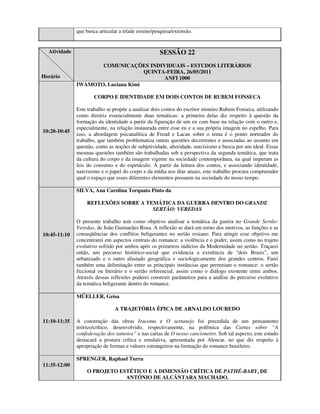 que busca articular a tríade ensino/pesquisa/extensão.


  Atividade                                         SESSÃO 22
                     COMUNICAÇÕES INDIVIDUAIS – ESTUDOS LITERÁRIOS
                                    QUINTA-FEIRA, 26/05/2011
Horário                                   ANFI 1000
              IWAMOTO, Luciana Kimi

                      CORPO E IDENTIDADE EM DOIS CONTOS DE RUBEM FONSECA

              Este trabalho se propõe a analisar dois contos do escritor mineiro Rubem Fonseca, utilizando
              como diretriz essencialmente duas temáticas: a primeira delas diz respeito à questão da
              formação da identidade a partir da figuração de um eu com base na relação com o outro e,
              especialmente, na relação instaurada entre esse eu e a sua própria imagem no espelho. Para
10:20-10:45
              isso, a abordagem psicanalítica de Freud e Lacan sobre o tema é o ponto norteador do
              trabalho, que também problematiza outras questões decorrentes e associadas ao assunto em
              questão, como as noções de subjetividade, alteridade, narcisismo e busca por um ideal. Essas
              mesmas questões também são trabalhadas sob a perspectiva da segunda temática, que trata
              da cultura do corpo e da imagem vigente na sociedade contemporânea, na qual imperam as
              leis do consumo e do espetáculo. A partir da leitura dos contos, e associando identidade,
              narcisismo e o papel do corpo e da mídia nos dias atuais, este trabalho procura compreender
              qual o espaço que esses diferentes elementos possuem na sociedade do nosso tempo.

              SILVA, Ana Carolina Torquato Pinto da

                  REFLEXÕES SOBRE A TEMÁTICA DA GUERRA DENTRO DO GRANDE
                                      SERTÃO: VEREDAS

              O presente trabalho tem como objetivo analisar a temática da guerra no Grande Sertão:
              Veredas, de João Guimarães Rosa. A reflexão se dará em torno dos motivos, as funções e as
10:45-11:10   conseqüências dos conflitos beligerantes no sertão rosiano. Para atingir esse objetivo me
              concentrarei em aspectos centrais do romance: a violência e o poder, assim como no trajeto
              evolutivo sofrido por ambos após os primeiros indícios da Modernidade no sertão. Traçarei
              então, um percurso histórico-social que evidencia a existência de “dois Brasis”, um
              urbanizado e o outro afastado geográfica e sociologicamente dos grandes centros. Farei
              também uma delimitação entre as principais instâncias que permeiam o romance: o sertão
              ficcional ou literário e o sertão referencial, assim como o diálogo existente entre ambos.
              Através dessas reflexões poderei construir parâmetros para a análise do percurso evolutivo
              da temática beligerante dentro do romance.

              MÜELLER, Geisa

                               A TRAJETÓRIA ÉPICA DE ARNALDO LOUREDO

11:10-11:35   A construção das obras Iracema e O sertanejo foi precedida de um pensamento
              teórico/crítico, desenvolvido, respectivamente, na polêmica das Cartas sobre “A
              confederação dos tamoios” e nas cartas de O nosso cancioneiro. Sob tal aspecto, este estudo
              destacará a postura crítica e emulativa, apresentada por Alencar, no que diz respeito à
              apropriação de formas e valores estrangeiros na formação do romance brasileiro.

              SPRENGER, Raphael Turra
11:35-12:00
                  O PROJETO ESTÉTICO E A DIMENSÃO CRÍTICA DE PATHÉ-BABY, DE
                              ANTÓNIO DE ALCÂNTARA MACHADO.
 