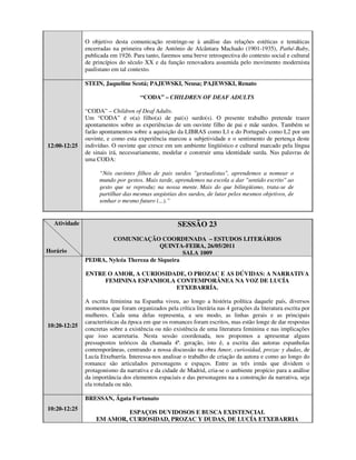 O objetivo desta comunicação restringe-se à análise das relações estéticas e temáticas
              encerradas na primeira obra de António de Alcântara Machado (1901-1935), Pathé-Baby,
              publicada em 1926. Para tanto, faremos uma breve retrospectiva do contexto social e cultural
              de princípios do século XX e da função renovadora assumida pelo movimento modernista
              paulistano em tal contexto.

              STEIN, Jaqueline Scotá; PAJEWSKI, Neusa; PAJEWSKI, Renato

                                     “CODA” – CHILDREN OF DEAF ADULTS

              “CODA” – Children of Deaf Adults.
              Um “CODA” é o(a) filho(a) de pai(s) surdo(s). O presente trabalho pretende trazer
              apontamentos sobre as experiências de um ouvinte filho de pai e mãe surdos. Também se
              farão apontamentos sobre a aquisição da LIBRAS como L1 e do Português como L2 por um
              ouvinte, e como esta experiência marcou a subjetividade e o sentimento de pertença deste
12:00-12:25   indivíduo. O ouvinte que cresce em um ambiente lingüístico e cultural marcado pela língua
              de sinais irá, necessariamente, modelar e construir uma identidade surda. Nas palavras de
              uma CODA:

                    “Nós ouvintes filhos de pais surdos "gestualistas", aprendemos a nomear o
                    mundo por gestos. Mais tarde, aprendemos na escola a dar "sentido escrito" ao
                    gesto que se reproduz na nossa mente. Mais do que bilingüismo, trata-se de
                    partilhar das mesmas angústias dos surdos, de lutar pelos mesmos objetivos, de
                    sonhar o mesmo futuro (...).”


  Atividade                                         SESSÃO 23
                      COMUNICAÇÃO COORDENADA – ESTUDOS LITERÁRIOS
                                        QUINTA-FEIRA, 26/05/2011
Horário                                         SALA 1009
              PEDRA, Nylcéa Thereza de Siqueira

              ENTRE O AMOR, A CURIOSIDADE, O PROZAC E AS DÚVIDAS: A NARRATIVA
                   FEMININA ESPANHOLA CONTEMPORÂNEA NA VOZ DE LUCÍA
                                       ETXEBARRÍA.

              A escrita feminina na Espanha viveu, ao longo a história política daquele país, diversos
              momentos que foram organizados pela crítica literária nas 4 gerações da literatura escrita por
              mulheres. Cada uma delas representa, a seu modo, as linhas gerais e as principais
              características da época em que os romances foram escritos, mas estão longe de dar respostas
10:20-12:25
              concretas sobre a existência ou não existência de uma literatura feminina e nas implicações
              que isso acarretaria. Nesta sessão coordenada, nos propomos a apresentar alguns
              pressupostos teóricos da chamada 4ª. geração, isto é, a escrita das autoras espanholas
              contemporâneas, centrando a nossa discussão na obra Amor, curiosidad, prozac y dudas, de
              Lucía Etxebarría. Interessa-nos analisar o trabalho de criação da autora e como ao longo do
              romance são articulados personagens e espaços. Entre as três irmãs que dividem o
              protagonismo da narrativa e da cidade de Madrid, cria-se o ambiente propício para a análise
              da importância dos elementos espaciais e das personagens na a construção da narrativa, seja
              ela rotulada ou não.

              BRESSAN, Ágata Fortunato
10:20-12:25
                           ESPAÇOS DUVIDOSOS E BUSCA EXISTENCIAL
                  EM AMOR, CURIOSIDAD, PROZAC Y DUDAS, DE LUCÍA ETXEBARRIA
 