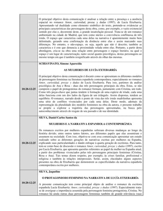 O principal objetivo desta comunicação é analisar a relação entre a presença e a ausência
              espacial no romance Amor, curiosidad, prozac y dudas (1997), de Lucía Etxebarria.
              Apresentando tal dualidade como elemento simbólico do texto, pretende-se evidenciar as
              principais características das personagens desta obra, como, por exemplo, o vazio existencial
              sentido por elas e, decorrente deste, a grande insatisfação pessoal. Trata-se de um romance
              ambientado na cidade de Madrid, que tem como núcleo a convivência conflituosa de três
              irmãs. O espaço que caracteriza cada uma delas na narrativa é aparentemente muito bem
              delimitado, gerando uma confirmação da distância entre elas e assim marcando suas
              diferenças. No entanto, o não-espaço, ou seja, aquele que não é descrito, também as
              caracteriza e é este que denuncia a proximidade velada entre elas. Portanto, a partir desta
              abordagem, cria-se na obra uma relação entre personagem e espaço literário, na qual o
              espaço é um lugar de caracterização, tanto social quanto psicológica, destas personagens ao
              mesmo tempo em que é também resignificado através do olhar das mesmas.

              SCHIAVINATO, Simone Aparecida

                                    AS MULHERES DE LUCÍA EXTEBARRÍA

              O principal objetivo desta comunicação é discutir como se apresentam os diferentes modelos
              de personagens femininas na literatura espanhola contemporânea, especialmente no romance
              Amor, curiosidad, prozac y dudas de Lucía Etxebarría. Para isso, partimos da análise
              psicológica de Ana e Rosa - duas das três personagens principais da obra. Estas, se não
10:20-12:25   cumprem o papel de protagonistas do romance formam, juntamente com Cristina, um todo.
              Como três peças-chave que juntas tendem à formação de uma espécie de tríade, cada uma
              delas funciona com um dos lados da figura de um triângulo. Assim dispostas, tendem ao
              equilíbrio. O romance, narrado desde o ponto de vista das três irmãs madrilenhas apresenta
              uma série de conflitos vivenciados por cada uma delas. Deste modo, ademais da
              representação da pluralidade dos modelos femininos na obra da autora, o presente trabalho
              se propõe a explorar a trajetória das personagens apresentadas, na busca pelo
              autoconhecimento através do resgate de seu passado e de sua identidade.

              SILVA, Daniel Carlos Santos da

                      MULHERES E A NARRATIVA ESPANHOLA CONTEMPORÂNEA

              Os romances escritos por mulheres espanholas sofreram diversas mudanças ao longo da
              história devido, entre outros tantos fatores, aos diferentes papéis que elas assumiram e
              assumem na sociedade. Com isso, objetiva-se com essa comunicação apresentar um estudo
              realizado sobre as diferentes gerações de narrativas escritas por mulheres na Espanha,
10:20-12:25   explicando suas particularidades e dando enfoque à quarta geração de escritoras. Para tanto,
              tem-se como base de discussão o romance Amor, curiosidad, prozac y dudas (1997), escrito
              por Lucía Etxebarria, que apresenta questões referentes ao papel da mulher na Espanha atual,
              a partir dos problemas vivenciados pelas três personagens principais femininas (Cristina,
              Rosa e Ana). Tais temas dizem respeito, por exemplo, às crises familiar, profissional e
              religiosa e também às relações interpessoais. Serão, assim, elucidados alguns aspectos
              presentes na obra de Etxebarría que demonstrem as especificidades da narrativa espanhola
              contemporânea escrita por mulheres.

              SILVA, Jaqueline

                O PROTAGONISMO FEMININO NA NARRATIVA DE LUCÍA ETXEBARRÍA
10:20-12:25
              A presente comunicação tem como principal objeto de análise o romance da escritora
              espanhola Lucía Etxebarría: Amor, curiosidad, prozac y dudas (1997). Especialmente trata-
              se de averiguar a importância assumida pela personagem feminina protagonista, Cristina. No
              romance há ainda outras duas personagens femininas também de grande relevância (suas
 