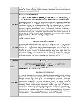 ainda que igualmente justificável, tentamos sintetizar os princípios críticos de um novo
              projeto de tradução que tenha em vista os traços constitutivos da poética burtoniana que
              delineamos em nossa análise inicial.

              RASMUSSEN, Lucas Florencio

              A TEORIA TRADUTÓRIA DE VINAY E DARBELNET NA ANÁLISE DA OBRA LE
                PETIT NICOLAS EM SUAS TRADUÇÕES PARA O ALEMÃO E PORTUGUÊS

              Este trabalho consiste na aplicação de uma das teorias-base dos Estudos da Tradução, a de
              Vinay e Darbelnet, datada de 1958 e re-estudada por Barbosa em 1990, utilizando-a como
11:10-11:35
              fundamento não para fins de execução do processo, mas sim na análise de traduções já
              executadas e publicadas. O original são trechos de Le vélo do livro Le Petit Nicolas e suas
              respectivas traduções publicadas por grandes casas editoriais em alemão e português. A
              identificação dos trechos entre as sete categorias prescritas pelos autores não foi possível,
              porém um resultado válido e interessante se mostrou quando se analisaram as traduções em
              comparação ao original buscando uma diferenciação entre as duas macro-categorias
              propostas por Vinay e Darbelnet: as traduções oblíqua e direta.

              SOUZA, Luiza dos Santos

                                       TRADUZINDO OVÍDIO, AMORES 1.1

              O objetivo deste trabalho é apresentar uma primeira versão do poema 1.1 dos Amores de
              Ovídio e discutir os parâmetros de tradução poética escolhidos para a sua produção, com
11:35-12:00   destaque para a escolha de um método para transpor os dísticos elegíacos latinos para o
              português que possibilite a manutenção do mesmo número de versos do texto de partida e
              questões de escolha vocabular e ordenação sintática. Além disso, fazem parte desta
              discussão os principais problemas encontrados em decorrência das escolhas inicialmente
              apresentadas e também de outros pontos, como da recriação em português de efeitos
              poéticos existentes no texto latino, e suas respectivas sugestões de solução.


  Atividade                                         SESSÃO 25
                    COMUNICAÇÃO COORDENADA – ESTUDOS LINGUÍSTICOS
                                     QUINTA-FEIRA, 26/05/2011
Horário                                      SALA 1111
              FERNANDES, Alessandra Coutinho

                                            DISCURSOS EM TIRINHAS

              A versão de Análise de Discurso Crítica (ADC) do linguista britânico Norman Fairclough
              passou por uma importante mudança teórico-metodológica em 1999 e 2003, quando
              estreitou seus laços com a Teoria Social Crítica, principalmente o Realismo Crítico. Neste
              trabalho, entretanto, faço uma breve explanação do aparato teórico-metodológico
              tridimensional proposto por Fairclough anteriormente a 1999, com o qual trabalhei na
10:20-12:25
              disciplina optativa “Análise de Discurso de Língua Inglesa 1”. A ADC proposta por
              Fairclough concebe o discurso como prática social, ou seja, como forma de agir sobre o
              mundo. Como prática social, o discurso é simultaneamente moldado pela estrutura social e
              constitutivo de crenças, relações e identidades. A breve apresentação teórica do modelo
              tridimensional de Fairclough que proponho aqui servirá para contextualizar as análises de
              discurso de tiras cômicas produzidas pelos/as alunos/as da disciplina “Análise de Discurso
              de Língua Inglesa 1” que apresentarão seus trabalhos nesta sessão coordenada.
 