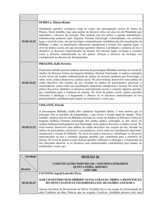 DUBIELA, Mateus Renan

              Atualmente questões ecológicas estão no centro das preocupações acerca do futuro do
              Planeta. Neste trabalho, faço uma análise de discurso crítica de uma tira do Penadinho que
              materializa o discurso da ecologia. Para analisar esta tira utilizo o aparato metodológico
              tridimensional proposto pelo linguista Norman Fairclough, contemplando, em primeiro
10:20-12:25   lugar, o nível do texto, em que investigo a materialização simultânea das três metafunções de
              Halliday, a saber: as metafunções ideacional, interpessoal e textual. Em segundo lugar, o
              nível da prática social, em que investigo questões relativas à produção e consumo da tira e
              identifico os discursos materializados na mesma. Em terceiro lugar, investigo e comento
              como o discurso materializado na tira parece reforçar o discurso da ecologia, em
              contraposição ao discurso do desmatamento.

              PIRAGINE, Kelly Ferreira

              O presente trabalho procura analisar uma tira da personagem Mafalda com base na versão de
              Análise de Discurso Crítica do linguista britânico Norman Fairclough. A análise contempla
              os três níveis do modelo tridimensional de análise de discurso proposto por Fairclough, a
              saber: texto, prática discursiva e prática social. No nível textual, desenvolvo uma análise de
10:20-12:25   cunho descritivo das orações da tira, focando na análise de participantes, processos e
              circunstâncias, assim como nas metafunções ideacional, interpessoal e textual. No nível da
              prática discursiva, identifico os discursos materializados na tira e comento algumas questões
              que contribuem para a coerência da mesma. No nível da prática social, analiso questões
              referentes à ideologia e à hegemonia e observo se os discursos materializados na tira
              potencialmente contribuem para manter ou transformar o status quo.

              VIOLANTE, Priscila

              A personagem Mafalda, criada pelo cartunista Argentino Quino, é uma menina que se
              preocupa com as questões da humanidade, e que critica o estado atual do mundo. Neste
              trabalho, analisei uma tira da Mafalda com base na versão de Análise de Discurso Crítica do
              linguista britânico Norman Fairclough. Em minha análise contemplei os três níveis do
              modelo tridimensional proposto por Fairclough: texto, prática discursiva e prática social. No
10:20-12:25   nível textual, desenvolvi uma análise de cunho descritivo das orações da tira, focando na
              análise de participantes, processos e circunstâncias, assim como nas metafunções ideacional,
              interpessoal e textual de Halliday. No nível da prática discursiva, identifiquei os discursos
              materializados na tira e comentei algumas questões que contribuem para a coerência da
              mesma. No nível da prática social, analisei questões referentes à ideologia e à hegemonia na
              tira, buscando observar se os discursos nela materializados contribuiriam para manter ou
              transformar o status quo.


  Atividade                                         SESSÃO 26
                      COMUNICAÇÕES INDIVIDUAIS – ESTUDOS LITERÁRIOS
                                       QUINTA-FEIRA, 26/05/2011
Horário                                        ANFI 1000
              FAUSTINO, Ingrid Leutwiler Peres

              DAR UM SENTIDO MAIS HÍBRIDO ÀS PALAVRAS DA TRIBO: A REINVENÇÃO
20:20-20:45       DO MITO COATLICUE EM BORDERLANDS, DE GLÓRIA ANZÁLDUA

              Através da leitura de Borderlands de Glória Anzáldua faz-se um estudo da reformulação do
              mito Coatlicue na obra. Nota-se que ao resgatar Coatlicue, Anzáldua procura criar uma
 