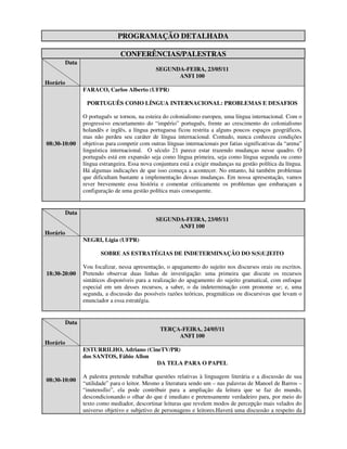 PROGRAMAÇÃO DETALHADA

                                 CONFERÊNCIAS/PALESTRAS
          Data
                                                SEGUNDA-FEIRA, 23/05/11
                                                      ANFI 100
Horário
                 FARACO, Carlos Alberto (UFPR)

                  PORTUGUÊS COMO LÍNGUA INTERNACIONAL: PROBLEMAS E DESAFIOS

                 O português se tornou, na esteira do colonialismo europeu, uma língua internacional. Com o
                 progressivo encurtamento do “império” português, frente ao crescimento do colonialismo
                 holandês e inglês, a língua portuguesa ficou restrita a alguns poucos espaços geográficos,
                 mas não perdeu seu caráter de língua internacional. Contudo, nunca conheceu condições
08:30-10:00      objetivas para competir com outras línguas internacionais por fatias significativas da “arena”
                 linguística internacional. O século 21 parece estar trazendo mudanças nesse quadro. O
                 português está em expansão seja como língua primeira, seja como língua segunda ou como
                 língua estrangeira. Essa nova conjuntura está a exigir mudanças na gestão política da língua.
                 Há algumas indicações de que isso começa a acontecer. No entanto, há também problemas
                 que dificultam bastante a implementação dessas mudanças. Em nossa apresentação, vamos
                 rever brevemente essa história e comentar criticamente os problemas que embaraçam a
                 configuração de uma gestão política mais consequente.


          Data
                                                SEGUNDA-FEIRA, 23/05/11
                                                      ANFI 100
Horário
                 NEGRI, Lígia (UFPR)

                        SOBRE AS ESTRATÉGIAS DE INDETERMINAÇÃO DO S(S)UJEITO

                 Vou focalizar, nessa apresentação, o apagamento do sujeito nos discursos orais ou escritos.
18:30-20:00      Pretendo observar duas linhas de investigação: uma primeira que discute os recursos
                 sintáticos disponíveis para a realização do apagamento do sujeito gramatical, com enfoque
                 especial em um desses recursos, a saber, o da indeterminação com pronome se; e, uma
                 segunda, a discussão das possíveis razões teóricas, pragmáticas ou discursivas que levam o
                 enunciador a essa estratégia.


          Data
                                                  TERÇA-FEIRA, 24/05/11
                                                       ANFI 100
Horário
                 ESTURRILHO, Adriano (CineTV/PR)
                 dos SANTOS, Fábio Allon
                                         DA TELA PARA O PAPEL

                 A palestra pretende trabalhar questões relativas à linguagem literária e a discussão de sua
08:30-10:00
                 “utilidade” para o leitor. Mesmo a literatura sendo um – nas palavras de Manoel de Barros –
                 “inutensílio”, ela pode contribuir para a ampliação da leitura que se faz do mundo,
                 descondicionando o olhar do que é imediato e pretensamente verdadeiro para, por meio do
                 texto como mediador, descortinar leituras que revelem modos de percepção mais velados do
                 universo objetivo e subjetivo de personagens e leitores.Haverá uma discussão a respeito da
 