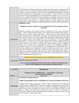 Os determinantes das línguas naturais têm, segundo uma popular visão da semântica formal,
              a função de compor um sintagma nominal para denotar um quantificador generalizado (ex.:
              todo (det) + homem (N comum) = todo homem (SN e quantificador generalizado)). No artigo
              de 1981 “Quantificadores Generalizados e Língua Natural”1, os autores Barwise & Cooper
              fazem uma análise das propriedades de vários determinantes do inglês (every, no, most, few,
              the 1 etc.), e propõem uma série de universais lingüísticos relacionados a eles. Este texto está
              sendo traduzido para o português, e a proposta do presente trabalho é de analisar a melhor
              tradução que se pode aplicar aos exemplos originais em inglês (quando não há um
              correspondente direto) para capturar a idéia de propriedades universais destes determinantes.
              KNÖPFLE, Andrea

                MODIFICAÇÃO DA CADEIA CAUSAL EM RESULTATIVAS ADJETIVAIS DO
                                         ALEMÃO

              Resultativas adjetivais são estruturas causativas formadas por verbo matriz intransitivo,
              DPAcc e adjetivo (seguindo Kratzer, 2005), como (i) Maria hat ihren Bruder krank geflötet -
              Maria teve seu irmãoAcc doente tocado-flauta - ‘Maria deixou seu irmão doente tocando
              flauta.’ O adjetivo aceita modificadores sem tempo, como (ii) Maria hat ihren Bruder sehr
              krank geflötet - Maria teve seu irmãoAcc muito doente tocado-flauta. Modificadores contendo
              traços temporais geram dados agramaticais, como (iii) *Maria hat ihren Bruder früher
21:10-21:35
              gesund geflötet - Maria teve seu irmãoAcc antes saudável tocado-flauta – sentido pretendido:
              ‘Maria deixou seu irmão não mais saudável tocando flauta’. Truswell (2007) propõe uma
              análise semântica para explicar as restrições que traços temporais impõem a adjuntos.
              Assume que a extração de um complemento de dentro de um predicado secundário é
              permitida somente se o evento denotado por esse predicado pode ser identificado com o
              evento do predicado matriz. Adaptando tal análise às resultativas, percebe-se que a relação
              causal das resultativas (assumida aqui conforme Kratzer, 2005) não permite acesso à
              subparte de evento denotada pelo verbo matriz, haja vista a impossibilidade de modificação
              (temporal ou não). Já o elemento máximo da cadeia causal (o estado denotado pelo adjetivo)
              permite modificação (não temporal, cf. ii).

                        APRESENTAÇÃO TRANSFERIDA PARA O HORÁRIO DAS 20:45-21:10

              MESQUITA, Fábio Luis Fernandes
21:35-22:00
               TRADUÇÃO DE DETERMINANTES DO INGLÊS PARA O PORTUGUÊS BRASILEIRO
                      EM UM TEXTO SOBRE QUANTIFICADORES GENERALIZADOS



  Atividade                                          SESSÃO 29
                     COMUNICAÇÃO COORDENADA – LINGUÍSTICA APLICADA
                                       QUINTA-FEIRA, 26/05/2011
Horário                                      SALA 1111
              de ARAÚJO, Ubirajara Inácio de

               PIBID LETRAS/PORTUGUÊS: EXPERIÊNCIAS COM OS GÊNEROS TEXTUAIS

              O objetivo dessa sessão é apresentar e discutir práticas desenvolvidas pelo subprojeto
              Letras/Português, do PIBID-UFPR. O projeto veio ajudar a complementar a formação dos
20:20-22:00
              estudantes das áreas de licenciatura, assim como a postura investigadora e pesquisadora. Os
              alunos bolsistas atuam diretamente nas salas de aula nas escolas públicas O projeto, com
              ênfase na leitura, visa desenvolver estratégias para que os alunos se interessem e
              desenvolvam o hábito de leitura, atendendo às muitas cotidianas do cotidiano, como a leitura
              para fins escolares e a leitura para fruição.
 