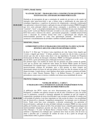 COSTA, Hemily Sabrine

                “O ATO DE TECER” - TRABALHO COM A CONSTRUÇÃO DO SENTIDO DO
                         TEXTO EM UMA ATIVIDADE DO PIBID-PORTUGUÊS

              Partindo-se do pressuposto de que a construção de sentido de um texto se dá a partir da
              interação entre autor-texto-leitor e que a leitura exige a mobilização de uma gama de
              estratégias linguísticas e cognitivas no processo de compreensão, a presente comunicação
20:20-22:00   visa apresentar o desenvolvimento e aplicação de uma atividade do projeto PIBID-Português
              que teve como principal objetivo partir dessas concepções e possibilitar ao estudante
              “construir”, “tecer” a sua própria interpretação. O texto trabalhado foi um conto chamado “A
              moça tecelã” escrito por Marina Colassanti. Levando-se em conta o público-alvo (alunos de
              EJA) bem como o interesse dos alunos , previamente pesquisado, o trabalho desenvolvido
              visou a discussão da estrutura textual bem como a apresentação das relações de
              intertextualidade presentes no conto. Esta apresentação pretende demonstrar como
              aconteceu o encaminhamento da atividade e também resultados pretendidos.

              DISSENHA, Gláucia

                O PIBID PORTUGUÊS E O TRABALHO COM LEITURA NA EDUCAÇÃO DE
                         JOVENS E ADULTOS ATRAVÉS DO GÊNERO CONTO

              Já dizia T. S. Eliot que “A leitura é uma experiência de vida. Somos feitos daquilo que
              vivemos e daquilo que lemos.” A leitura, portanto, faz parte da vida de todas as pessoas,
              mesmo que elas não se deem conta disso e da sua importância. O projeto do Programa
              Institucional de Bolsas de Iniciação à Docência- PIBID- de Português pretendeu levar, no
20:20-22:00   ano de 2010, o gosto pela leitura para a Educação de Jovens e Adultos.
              Em primeiro lugar, esse modelo de ensino não nos permitia um ponto comum de partida,
              visto que na mesma sala estudavam tanto alunos do Ensino Médio quanto do Ensino
              Fundamental. Em segundo lugar, a sua estrutura de funcionamento não tornava possível um
              desenvolvimento contínuo de atividades, pois a EJA permite ao aluno cumprir um
              determinado número de horas de aula que podem ser feitas nos dias da semana em que ele
              dispor de tempo. A partir dessas e mais algumas observações, passamos a primeira atividade,
              feita com o conto: Passeio Noturno- Parte 1, de Rubem Fonseca. É a partir daí que
              pretendemos contar como se iniciou o trabalho com leitura nessa modalidade de ensino.

              FRANCO, Crislaine Lourenço

                                “LETRA DE MÚSICA – CARTA”:
                  O TRABALHO COM A INTERTEXTUALIDADE INTERGÊNEROS NUMA
                               ATIVIDADE DO PIBID PORTUGUÊS

              A publicação dos PCN’s trouxe um novo direcionamento para o ensino de Língua
              Portuguesa: o trabalho com gêneros textuais na sala de aula. Considera-se, pois, de acordo
              com os parâmetros, essencial a formação adequada do estudante no que diz respeito à
              compreensão e produção de textos diversificados e que circulem socialmente. O contato com
20:20-22:00   a diversidade de gêneros é um fator importante na vida escolar do aluno e isso possibilitará
              que ele desenvolva a chamada “competência metagenérica” na interação com os diferentes
              textos. Tendo como base essas concepções, a presente comunicação visa apresentar o
              desenvolvimento e aplicação de uma atividade realizada no projeto PIBID em uma escola
              pública de Curitiba com alunos da EJA. Esta atividade focou a identificação/assimilação da
              intertextualidade intergêneros presente em duas letras de música: “Meu caro amigo” de
              Chico Buarque e “A carta” de Renato Russo e Erasmo Carlos. O ponto principal aqui é
              enfatizar a importância da condução que o professor deve fazer na aula a fim de levar o
              aluno a perceber que a construção de sentido do texto se dá a partir da ativação de
              conhecimento sobre os gêneros existentes.
 