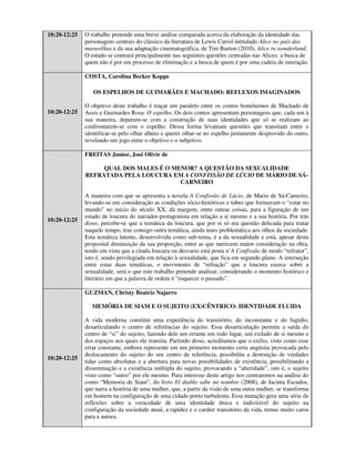 10:20-12:25   O trabalho pretende uma breve análise comparada acerca da elaboração da identidade das
              personagens centrais do clássico da literatura de Lewis Carrol intitulado Alice no país das
              maravilhas e da sua adaptação cinematográfica, de Tim Burton (2010), Alice in wonderland.
              O estudo se centrará principalmente nas seguintes questões centradas nas Alices: a busca de
              quem não é por um processo de eliminação e a busca de quem é por uma cadeia de interação.

              COSTA, Carolina Becker Koppe

                 OS ESPELHOS DE GUIMARÃES E MACHADO: REFLEXOS IMAGINADOS

              O objetivo deste trabalho é traçar um paralelo entre os contos homônimos de Machado de
10:20-12:25   Assis e Guimarães Rosa: O espelho. Os dois contos apresentam personagens que, cada um à
              sua maneira, deparam-se com a construção de suas identidades que só se realizam ao
              confrontarem-se com o espelho. Dessa forma levantam questões que transitam entre o
              identificar-se pelo olhar alheio e querer olhar-se no espelho justamente desprovido do outro,
              revelando um jogo entre o objetivo e o subjetivo.

              FREITAS Junior, José Olivir de

                   QUAL DOS MALES É O MENOR? A QUESTÃO DA SEXUALIDADE
              REFRATADA PELA LOUCURA EM A CONFISSÃO DE LÚCIO DE MÁRIO DE SÁ-
                                        CARNEIRO

              A maneira com que se apresenta a novela A Confissão de Lúcio, de Mario de Sá-Carneiro,
              levando-se em consideração as condições sócio-históricas e tabus que formavam o “estar no
              mundo” no início do século XX, dá margem, entre outras coisas, para a figuração de um
              estado de loucura do narrador-protagonista em relação a si mesmo e a sua história. Por trás
10:20-12:25
              disso, percebe-se que a temática da loucura, que por si só era questão delicada para tratar
              naquele tempo, traz consigo outra temática, ainda mais problemática aos olhos da sociedade.
              Esta temática latente, desenvolvida como sub-tema, é a da sexualidade e está, apesar desta
              proposital diminuição da sua proporção, entre as que merecem maior consideração na obra,
              tendo em vista que a citada loucura ou desvario está posta n’A Confissão de modo “refrator”,
              isto é, sendo privilegiada em relação à sexualidade, que fica em segundo plano. A interseção
              entre estas duas temáticas, o movimento de “refração” que a loucura exerce sobre a
              sexualidade, será o que este trabalho pretende analisar, considerando o momento histórico e
              literário em que a palavra de ordem é “esquecer o passado”.

              GUZMAN, Christy Beatriz Najarro

                 MEMÓRIA DE SIAM E O SUJEITO (EX)CÊNTRICO: IDENTIDADE FLUIDA

              A vida moderna constitui uma experiência do transitório, do inconstante e do fugidio,
              desarticulando o centro de referências do sujeito. Essa desarticulação permite a saída do
              centro de “si” do sujeito, fazendo dele um errante em todo lugar, um exilado de si mesmo e
              dos espaços nos quais ele transita. Partindo disso, acreditamos que o exílio, visto como esse
              errar constante, embora represente em um primeiro momento certa angústia provocada pelo
              deslocamento do sujeito do seu centro de referência, possibilita a destruição de verdades
10:20-12:25
              tidas como absolutas e a abertura para novas possibilidades de existência, possibilitando a
              disseminação e a existência múltipla do sujeito, provocando a “alteridade”, isto é, o sujeito
              visto como “outro” por ele mesmo. Para interesse deste artigo nos centraremos na análise do
              conto “Memoria de Siam”, do livro El diablo sabe mi nombre (2008), de Jacinta Escudos,
              que narra a história de uma mulher, que, a partir da visão de uma outra mulher, se transforma
              em homem na configuração de uma cidade-porto turbulenta. Essa mutação gera uma série de
              reflexões sobre a veracidade de uma identidade única e indivisível do sujeito na
              configuração da sociedade atual, a rapidez e o caráter transitório da vida, temas muito caros
              para a autora.
 