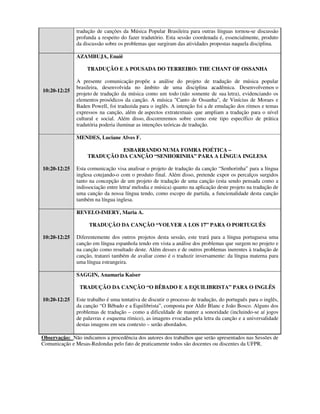tradução de canções da Música Popular Brasileira para outras línguas tornou-se discussão
               profunda a respeito do fazer tradutório. Esta sessão coordenada é, essencialmente, produto
               da discussão sobre os problemas que surgiram das atividades propostas naquela disciplina.

               AZAMBUJA, Enaiê

                   TRADUÇÃO E A POUSADA DO TERREIRO: THE CHANT OF OSSANHA

               A presente comunicação propõe a análise do projeto de tradução de música popular
               brasileira, desenvolvida no âmbito de uma disciplina acadêmica. Desenvolvemos o
10:20-12:25
               projeto de tradução da música como um todo (não somente de sua letra), evidenciando os
               elementos prosódicos da canção. A música "Canto de Ossanha", de Vinícius de Moraes e
               Baden Powell, foi traduzida para o inglês. A intenção foi a de emulação dos ritmos e temas
               expressos na canção, além de aspectos extratextuais que ampliam a tradução para o nível
               cultural e social. Além disso, discorreremos sobre como este tipo específico de prática
               tradutória poderia iluminar as intenções teóricas de tradução.

               MENDES, Luciane Alves F.

                              ESBARRANDO NUMA FOMRA POÉTICA –
                    TRADUÇÃO DA CANÇÃO “SENHORINHA” PARA A LÍNGUA INGLESA

10:20-12:25    Esta comunicação visa analisar o projeto de tradução da canção “Senhorinha” para a língua
               inglesa cotejando-o com o produto final. Além disso, pretende expor os percalços surgidos
               tanto na concepção de um projeto de tradução de uma canção (esta sendo pensada como a
               indissociação entre letra/ melodia e música) quanto na aplicação deste projeto na tradução de
               uma canção da nossa língua tendo, como escopo de partida, a funcionalidade desta canção
               também na língua inglesa.

               REVELO-IMERY, Maria A.

                    TRADUÇÃO DA CANÇÃO “VOLVER A LOS 17” PARA O PORTUGUÊS

10:20-12:25    Diferentemente dos outros projetos desta sessão, este trará para a língua portuguesa uma
               canção em língua espanhola tendo em vista a análise dos problemas que surgem no projeto e
               na canção como resultado deste. Além desses e de outros problemas inerentes à tradução de
               canção, tratarei também de avaliar como é o traduzir inversamente: da língua materna para
               uma língua estrangeira.

               SAGGIN, Anamaria Kaiser

                TRADUÇÃO DA CANÇÃO “O BÊBADO E A EQUILIBRISTA” PARA O INGLÊS

10:20-12:25    Este trabalho é uma tentativa de discutir o processo de tradução, do português para o inglês,
               da canção “O Bêbado e a Equilibrista”, composta por Aldir Blanc e João Bosco. Alguns dos
               problemas de tradução – como a dificuldade de manter a sonoridade (incluindo-se aí jogos
               de palavras e esquema rímico), as imagens evocadas pela letra da canção e a universalidade
               destas imagens em seu contexto – serão abordados.

Observação: Não indicamos a procedência dos autores dos trabalhos que serão apresentados nas Sessões de
Comunicação e Mesas-Redondas pelo fato de praticamente todos são docentes ou discentes da UFPR.
 