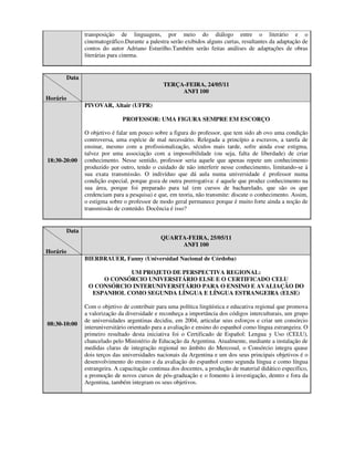 transposição de linguagens, por meio do diálogo entre o literário e o
                 cinematográfico.Durante a palestra serão exibidos alguns curtas, resultantes da adaptação de
                 contos do autor Adriano Esturilho.Também serão feitas análises de adaptações de obras
                 literárias para cinema.


          Data
                                                 TERÇA-FEIRA, 24/05/11
                                                      ANFI 100
Horário
                 PIVOVAR, Altair (UFPR)

                                PROFESSOR: UMA FIGURA SEMPRE EM ESCORÇO

                 O objetivo é falar um pouco sobre a figura do professor, que tem sido ab ovo uma condição
                 controversa, uma espécie de mal necessário. Relegada a princípio a escravos, a tarefa de
                 ensinar, mesmo com a profissionalização, séculos mais tarde, sofre ainda esse estigma,
                 talvez por uma associação com a impossibilidade (ou seja, falta de liberdade) de criar
18:30-20:00      conhecimento. Nesse sentido, professor seria aquele que apenas repete um conhecimento
                 produzido por outro, tendo o cuidado de não interferir nesse conhecimento, limitando-se à
                 sua exata transmissão. O indivíduo que dá aula numa universidade é professor numa
                 condição especial, porque goza de outra prerrogativa: é aquele que produz conhecimento na
                 sua área, porque foi preparado para tal (em cursos de bacharelado, que são os que
                 credenciam para a pesquisa) e que, em teoria, não transmite: discute o conhecimento. Assim,
                 o estigma sobre o professor de modo geral permanece porque é muito forte ainda a noção de
                 transmissão de conteúdo. Docência é isso?


          Data
                                                QUARTA-FEIRA, 25/05/11
                                                     ANFI 100
Horário
                 BIERBRAUER, Fanny (Universidad Nacional de Córdoba)

                             UM PROJETO DE PERSPECTIVA REGIONAL:
                      O CONSÓRCIO UNIVERSITÁRIO ELSE E O CERTIFICADO CELU
                  O CONSÓRCIO INTERUNIVERSITÁRIO PARA O ENSINO E AVALIAÇÃO DO
                   ESPANHOL COMO SEGUNDA LÍNGUA E LÍNGUA ESTRANGEIRA (ELSE)

                 Com o objetivo de contribuir para uma política lingüística e educativa regional que promova
                 a valorização da diversidade e reconheça a importância dos códigos interculturais, um grupo
                 de universidades argentinas decidiu, em 2004, articular seus esforços e criar um consórcio
08:30-10:00
                 interuniversitário orientado para a avaliação e ensino do espanhol como língua estrangeira. O
                 primeiro resultado desta iniciativa foi o Certificado de Español: Lengua y Uso (CELU),
                 chancelado pelo Ministério de Educação da Argentina. Atualmente, mediante a instalação de
                 medidas claras de integração regional no âmbito do Mercosul, o Consórcio integra quase
                 dois terços das universidades nacionais da Argentina e um dos seus principais objetivos é o
                 desenvolvimento do ensino e da avaliação do espanhol como segunda língua e como língua
                 estrangeira. A capacitação continua dos docentes, a produção de material didático específico,
                 a promoção de novos cursos de pós-graduação e o fomento à investigação, dentro e fora da
                 Argentina, também integram os seus objetivos.
 