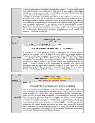 ciências dos léxico mantêm um processo de cooperação recíproca e científica da lexicologia,
                 lexicografia, terminologia e terminografia. A forte relação de alimentação e realimentação
                 entre elas existentes tem como condição a especificidade no tratamento da palavra que lhes
                 assegura autonomia de modelos, métodos e técnicas.
                 Lexicologia e lexicografia configuram duas atitudes e dois métodos face ao léxico: a
                 lexicografia como a ciência dos dicionários e a lexicologia como estudo cientifico do léxico.
                 A complexa questão se estende à múltipla significação de tais disciplinas: os discursos
                 lexicográficos são simultaneamente registros de palavras e objeto de estudo da lexicografia
                 como investigação fundamental; esta por seu turno, objeto da metalexicografia, enquanto
                 epistemologia da ciência lexicográfica. Semelhantes relações estabelecem-se entre
                 terminologia e terminografia. Existem ainda entre lexicografia e lexicologia uma grande
                 área de intersecção. Distinguem-se, entretanto, respectivamente, como ciências das
                 definições e ciências das designações.


          Data
                                                  SEXTA-FEIRA, 27/05/11
                                                       ANFI 100
Horário
                 MAZZARI, Marcus (USP); JANZEN, Henrique (UFPR)

                               O TEMA DA ESCOLA EM PERSPECTIVA COMPARADA

                 A palestra tem por objeto narrativas, tomadas prioritariamente às literaturas alemã e
                 brasileira, que tematizam conflitos do adolescente ou pré-adolescente no espaço da escola.
                 Partindo de uma abordagem comparativa dos romances O Ateneu (1888), de Raul Pompéia,
08:30-10:00      e As atribulações do pupilo Törless (1906), de Robert Musil, a palestra procederá
                 inicialmente a um delineamento da constelação temática desse tipo narrativo fortemente
                 representado na literatura ocidental, o qual se pode designar como “histórias de internos ou
                 alunos”. O objetivo seguinte (e já se encaminhando a conclusão), será estender as
                 observações feitas no âmbito da mencionada comparação a obras posteriores, como
                 Doidinho (1933), de José Lins do Rego, Gato e rato (1961), de Günter Grass, ou ainda a
                 “história escolar” (Schulgeschichte) O pai de um assassino (1980), de Alfred Andersch.


          Data
                                               SEXTA-FEIRA, 27/05/11
                                    SALA 1005-B TRANSFERIDA PARA O ANFI 100
Horário                                 Esta palestra será ministrada em inglês
                 HALIO, Jay

                            UNDERSTANDING SHAKESPEARE´S ROMEO AND JULIET

                 Since its first performances around 1596 and its earliest editions (1597, 1599), Romeo and
                 Juliet has remained one of Shakespeare's most popular plays. The play centers on a perennial
                 interest: romantic love. A mixed genre, the play begins as a comedy and ends as a tragedy.
                 Romeo and Juliet are among Shakespeare's most memorable characters, for he has endowed
10:20-12:00      them with some of his greatest lyric poetry. Students and scholars continue to debate
                 whether the death of the two lovers is a tragedy of fate, or whether Romeo and Juliet are
                 responsible for what happens to them, like so many of Shakespeare's later protagonists. The
                 lovers do all they can to escape the violence in Verona, and Friar Lawrence hopes that their
                 marriage will end the feud between their families. But events prove beyond their means of
                 control, and rather than submit to Verona's traditions of hatred and violence, Romeo and
                 Juliet choose to end their lives. Ironically, their deaths bring the Capulets and Montagues to
                 recognize their children's sacrifice and finally make peace.
 