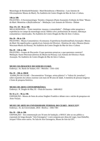 Museologia de Reinhardt/Holanda) - Maré:Resistências e Memórias - Luiz Antonio de
Oliveira(diretor Museu da Maré). No Auditório do Centro Dragão do Mar de Arte e Cultura.

14h às 18h
PALESTRA - A Sociomuseologia: Tensões e Impasses (Paula Assunção); Exibição do filme "Museu
da Maré: Memórias e (Re)Existências" - Mediação: Luiz Antonio de Oliveira - Debate

Dias 19 e 20 - 9h às 18h
MESA REDONDA – “Entre memórias: museus e comunidades” - Diálogos sobre pesquisas e
experiências no campo da museologia social. Público alvo: profissionais de museus, lideranças
comunitárias e interessados. No Auditório do Centro Dragão do Mar de Arte e Cultura.

Dia 20 – 9h às 12h
PALESTRA - Museu Comunitários e Ecomuseus: Experiências brasileiras(Paula Assunção) -Museu
da Maré: Re-significações e gestão (Luiz Antonio de Oliveira) - Histórias de vida e Museus (Karen
Worcman-Museu da Pessoa). No Auditório do Centro Dragão do Mar de Arte e Cultura

Dia 20 – 14h às 18h
PALESTRA - Grupos de Discussão: O que queremos preservar, o que queremos construir?
Mediação: Karen Worcman (diretora do Museu da Pessoa), Luiz Antonio de Oliveira e Paula
Assunção. No Auditório do Centro Dragão do Mar de Arte e Cultura.



MUSEU DA IMAGEM E DO SOM DO CEARÁ
Endereço.: Av. Barão de Studart, 410 – Meireles - 3101-1202

Dia 18 – 18h às 20h30
 EXIBIÇÃO DE FILME – Documentários “Estrigas: artista plástico” e “Adisia Sá: jornalista”,
sobre expoentes da cultura cearense com mais de 80 anos de idade. A memória de pessoas longevas
é fonte de pesquisa histórica.


MUSEU DE ARTE CONTEMPORÂNEA
Endereço.: R. Dragão do Mar, 81 – Praia de Iracema - 3488-8622

De 16 a 21 – 9h às 19h
EXPOSIÇÃO - Mostra de fotos do artista Siegbert Franklin e debate com o núcleo de pesquisas em
Artes Visuais.


MUSEU DE ARTE DA UNIVERSIDADE FEDERAL DO CEARÁ - MAUC/UFC
Endereço.: Av. da Universidade, 2854 - Benfica - 3366-7481

Dia 18 – 18h às 20h
EXPOSIÇÃO - Em comemoração aos 50 anos de fundação, o MAUC abre ao seu público a
exposição de longa duração "Arte Estrangeira" e será composta por obras de Leger, Jean Dubuffet,
Jacques Villon entre outros. Na Sala de Arte Estrangeira, Museu de Arte da UFC.
 