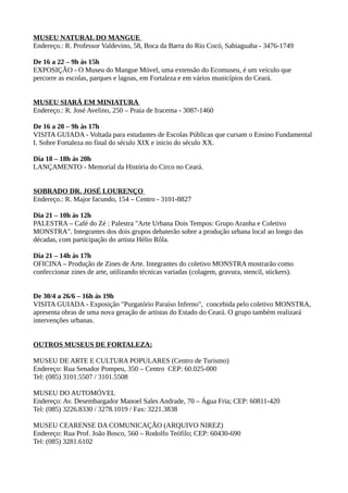MUSEU NATURAL DO MANGUE
Endereço.: R. Professor Valdevino, 58, Boca da Barra do Rio Cocó, Sabiaguaba - 3476-1749

De 16 a 22 – 9h às 15h
EXPOSIÇÃO - O Museu do Mangue Móvel, uma extensão do Ecomuseu, é um veículo que
percorre as escolas, parques e lagoas, em Fortaleza e em vários municípios do Ceará.


MUSEU SIARÁ EM MINIATURA
Endereço.: R. José Avelino, 250 – Praia de Iracema - 3087-1460

De 16 a 20 – 9h às 17h
VISITA GUIADA - Voltada para estudantes de Escolas Públicas que cursam o Ensino Fundamental
I. Sobre Fortaleza no final do século XIX e inicio do século XX.

Dia 18 – 18h às 20h
LANÇAMENTO - Memorial da História do Circo no Ceará.


SOBRADO DR. JOSÉ LOURENÇO
Endereço.: R. Major facundo, 154 – Centro - 3101-8827

Dia 21 – 10h às 12h
PALESTRA – Café do Zé : Palestra "Arte Urbana Dois Tempos: Grupo Aranha e Coletivo
MONSTRA". Integrantes dos dois grupos debaterão sobre a produção urbana local ao longo das
décadas, com participação do artista Hélio Rôla.

Dia 21 – 14h às 17h
OFICINA – Produção de Zines de Arte. Integrantes do coletivo MONSTRA mostrarão como
confeccionar zines de arte, utilizando técnicas variadas (colagem, gravura, stencil, stickers).


De 30/4 a 26/6 – 16h às 19h
VISITA GUIADA - Exposição "Purgatório Paraíso Inferno", concebida pelo coletivo MONSTRA,
apresenta obras de uma nova geração de artistas do Estado do Ceará. O grupo também realizará
intervenções urbanas.


OUTROS MUSEUS DE FORTALEZA:

MUSEU DE ARTE E CULTURA POPULARES (Centro de Turismo)
Endereço: Rua Senador Pompeu, 350 – Centro CEP: 60.025-000
Tel: (085) 3101.5507 / 3101.5508

MUSEU DO AUTOMÓVEL
Endereço: Av. Desembargador Manoel Sales Andrade, 70 – Água Fria; CEP: 60811-420
Tel: (085) 3226.8330 / 3278.1019 / Fax: 3221.3838

MUSEU CEARENSE DA COMUNICAÇÃO (ARQUIVO NIREZ)
Endereço: Rua Prof. João Bosco, 560 – Rodolfo Teófilo; CEP: 60430-690
Tel: (085) 3281.6102
 