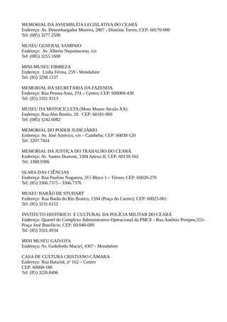 MEMORIAL DA ASSEMBLÉIA LEGISLATIVA DO CEARÁ
Endereço: Av. Desembargador Moreira, 2807 - Dionísio Torres; CEP: 60170-900
Tel: (085) 3277.2500

MUSEU GENERAL SAMPAIO
Endereço: Av. Alberto Nepomuceno, s/n
Tel: (085) 3255.1600

MINI-MUSEU FIRMEZA
Endereço: Linha Férrea, 259 - Mondubim
Tel: (85) 3298.1537

MEMORIAL DA SECRETÁRIA DA FAZENDA
Endereço: Rua Pessoa Anta, 274 – Centro; CEP: 600060-430
Tel: (85) 3101.9313

MUSEU DA MOTOCICLETA (Moto Museu Século XX)
Endereço: Rua Alto Bonito, 20. CEP: 60181-060
Tel: (085) 3242.6082

MEMORIAL DO PODER JUDICIÁRIO
Endereço: Av. José Américo, s/n – Cambeba; CEP: 60830-120
Tel: 3207.7424

MEMORIAL DA JUSTIÇA DO TRABALHO DO CEARÁ
Endereço: Av. Santos Dumont, 3384 Anexo II; CEP: 60150-162
Tel: 3388.9306

SEARA DAS CIÊNCIAS
Endereço: Rua Paulino Nogueira, 315 Bloco 1 – Térreo; CEP: 60020-270
Tel: (85) 3366.7375 - 3366.7376

MUSEU BARÃO DE STUDART
Endereço: Rua Barão do Rio Branco, 1594 (Praça do Carmo); CEP: 60025-061
Tel: (85) 3231.6152

INSTITUTO HISTÓRICO E CULTURAL DA POLÍCIA MILITAR DO CEARÁ
Endereço: Quartel do Complexo Administrativo Operacional da PMCE - Rua Antônio Pompeu,555-
Praça José Bonifácio; CEP: 60.040-000
Tel: (85) 3101.4934

MINI MUSEU GAIVOTA
Endereço: Av. Godofredo Maciel, 4307 - Mondubim

CASA DE CULTURA CRISTIANO CÂMARA
Endereço: Rua Baturité, nº 162 – Centro
CEP: 60060-180
Tel: (85) 3226.8496
 