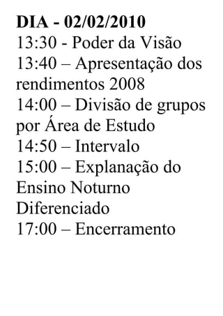 DIA - 02/02/2010
13:30 - Poder da Visão
13:40 – Apresentação dos
rendimentos 2008
14:00 – Divisão de grupos
por Área de Estudo
14:50 – Intervalo
15:00 – Explanação do
Ensino Noturno
Diferenciado
17:00 – Encerramento
 