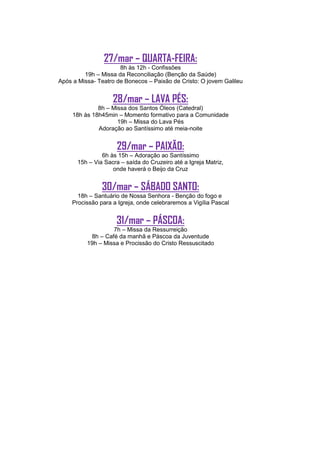 27/mar – QUARTA-FEIRA:
                      8h às 12h - Confissões
         19h – Missa da Reconciliação (Benção da Saúde)
Após a Missa- Teatro de Bonecos – Paixão de Cristo: O jovem Galileu


                    28/mar – LAVA PÉS:
              8h – Missa dos Santos Óleos (Catedral)
     18h às 18h45min – Momento formativo para a Comunidade
                     19h – Missa do Lava Pés
              Adoração ao Santíssimo até meia-noite


                      29/mar – PAIXÃO:
                6h às 15h – Adoração ao Santíssimo
       15h – Via Sacra – saída do Cruzeiro até a Igreja Matriz,
                    onde haverá o Beijo da Cruz


                30/mar – SÁBADO SANTO:
       18h – Santuário de Nossa Senhora - Benção do fogo e
     Procissão para a Igreja, onde celebraremos a Vigília Pascal


                     31/mar – PÁSCOA:
                   7h – Missa da Ressurreição
           8h – Café da manhã e Páscoa da Juventude
          19h – Missa e Procissão do Cristo Ressuscitado
 
