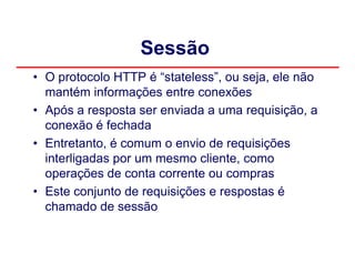 Sessão
• O protocolo HTTP é “stateless”, ou seja, ele não
  mantém informações entre conexões
• Após a resposta ser enviada a uma requisição, a
  conexão é fechada
• Entretanto, é comum o envio de requisições
  interligadas por um mesmo cliente, como
  operações de conta corrente ou compras
• Este conjunto de requisições e respostas é
  chamado de sessão
 