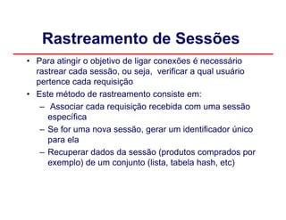 Rastreamento de Sessões
• Para atingir o objetivo de ligar conexões é necessário
  rastrear cada sessão, ou seja, verificar a qual usuário
  pertence cada requisição
• Este método de rastreamento consiste em:
   – Associar cada requisição recebida com uma sessão
     específica
   – Se for uma nova sessão, gerar um identificador único
     para ela
   – Recuperar dados da sessão (produtos comprados por
     exemplo) de um conjunto (lista, tabela hash, etc)
 
