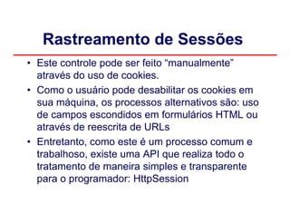 Rastreamento de Sessões
• Este controle pode ser feito “manualmente”
  através do uso de cookies.
• Como o usuário pode desabilitar os cookies em
  sua máquina, os processos alternativos são: uso
  de campos escondidos em formulários HTML ou
  através de reescrita de URLs
• Entretanto, como este é um processo comum e
  trabalhoso, existe uma API que realiza todo o
  tratamento de maneira simples e transparente
  para o programador: HttpSession
 