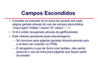 Campos Escondidos
• Consiste na inserção do id único do usuário em cada
  página gerada através do uso de campos escondidos:
  <input type=“hidden” name=“id” value= “...”>
• O id é então recuperado através do getParameter
• Este método apresenta duas desvantagens:
   – Só funciona para páginas geradas dinamicamente pois
     o id deve ser inserido no HTML
   – É obrigatório o uso de forms com botões, não sendo
     possível o uso de links para páginas que façam parte
     da sessão
 