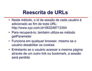 Reescrita de URLs
• Neste método, o id da sessão de cada usuário é
  adicionado ao fim de toda URL:
  http://www.xyz.com;id=563248712354
• Para recuperá-lo, também utiliza-se método
  getParameter
• Funciona em qualquer browser, mesmo se o
  usuário desabilitar os cookies
• Entretanto se o usuário acessar a mesma página
  através de um outro link ou bookmark, a sessão
  será perdida
 