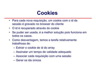 Cookies
• Para cada nova requisição, um cookie com o id da
  sessão é gravado no browser do cliente
• O id é recuperado através do cookie
• Se puder ser usada, é a melhor solução pois funciona em
  todos os casos.
• Como desvantagem, temos a tarefa relativamente
  trabalhosa de:
   – Extrair o cookie de id do array
   – Assinalar um tempo de validade adequado
   – Associar cada requisição com uma sessão
   – Gerar os ids únicos
 