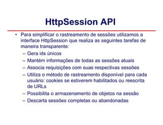 HttpSession API
• Para simplificar o rastreamento de sessões utilizamos a
  interface HttpSession que realiza as seguintes tarefas de
  maneira transparente:
   – Gera ids únicos
   – Mantém informações de todas as sessões atuais
   – Associa requisições com suas respectivas sessões
   – Utiliza o método de rastreamento disponível para cada
     usuário: cookies se estiverem habilitados ou reescrita
     de URLs
   – Possibilita o armazenamento de objetos na sessão
   – Descarta sessões completas ou abandonadas
 