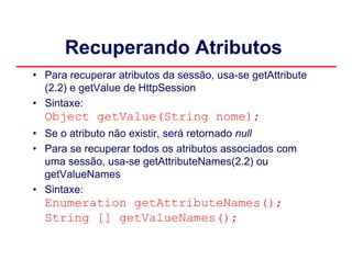 Recuperando Atributos
• Para recuperar atributos da sessão, usa-se getAttribute
  (2.2) e getValue de HttpSession
• Sintaxe:
  Object getValue(String nome);
• Se o atributo não existir, será retornado null
• Para se recuperar todos os atributos associados com
  uma sessão, usa-se getAttributeNames(2.2) ou
  getValueNames
• Sintaxe:
  Enumeration getAttributeNames();
  String [] getValueNames();
 